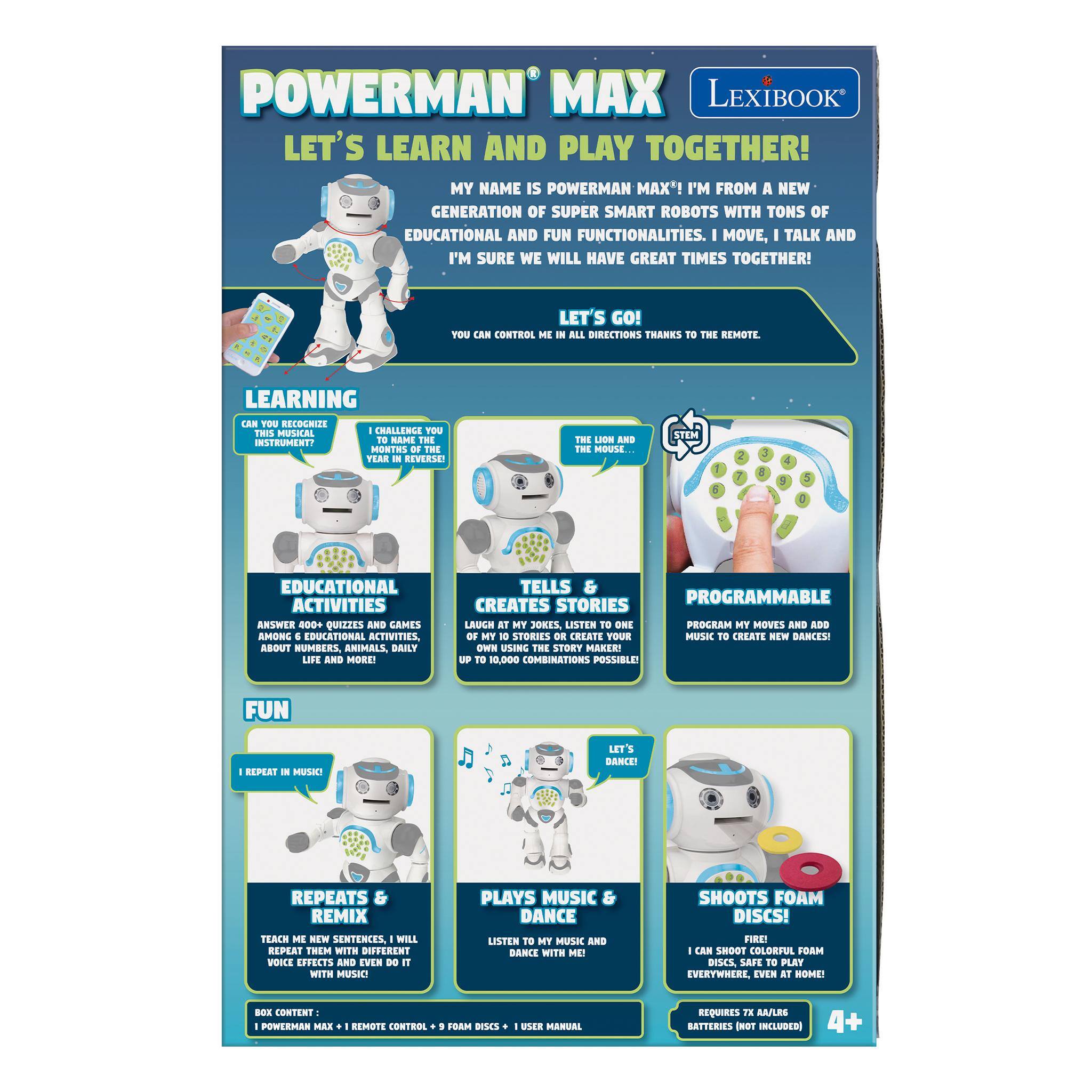 POWERMAN MAX LEXIBOOK  
LET'S LEARN AND PLAY TOGETHER!  
MY NAME IS POWERMAN MAX! I'M FROM A NEW GENERATION OF SUPER SMART ROBOTS WITH TONS OF EDUCATIONAL AND FUN FUNCTIONALITIES. MOVE, TALK AND I'M SURE WE WILL HAVE GREAT TIMES TOGETHER!  
LET'S GO!  
YOU CAN CONTROL ME IN ALL DIRECTIONS THANKS TO THE REMOTE.  

LEARNING  
CAN YOU RECOGNIZE THIS MUSICAL INSTRUMENT?  
I CHALLENGE YOU TO NAME THE MONTHS OF THE YEAR IN REVERSE!  

EDUCATIONAL ACTIVITIES  
ANSWER 400+ QUIZZES AND GAMES AMONG EDUCATIONAL ACTIVITIES, ABOUT NUMBERS, ANIMALS, DAILY LIFE AND MORE!  

TELLS PROGRAMMABLE CREATES STORIES  
LAUGH AT MY JOKES, LISTEN TO ONE OF MY 10 STORIES OR CREATE YOUR OWN USING THE STORY MAKER! UP TO 10,000 COMBINATIONS POSSIBLE!  

FUN  
I REPEAT IN MUSIC!  
LET'S DANCE!  
REPEATS REMIX TEACH ME NEW SENTENCES, WILL RE