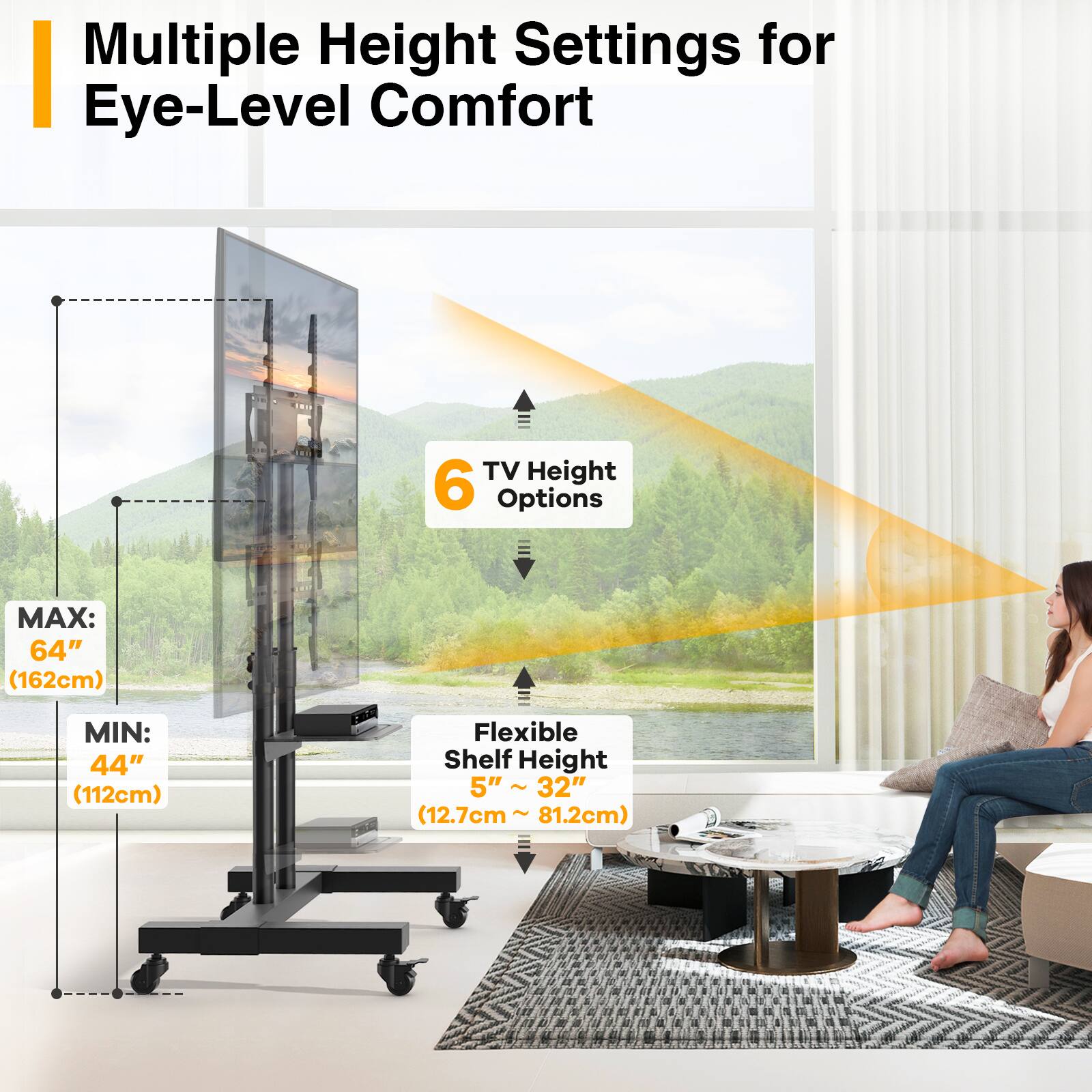 Multiple Height Settings for Eye-Level Comfort

TV Height 6 Options
MAX: 64" (162cm)
MIN: 44" (112cm)

Flexible Shelf Height 5" ~ 32" (12.7cm ~ 81.2cm)