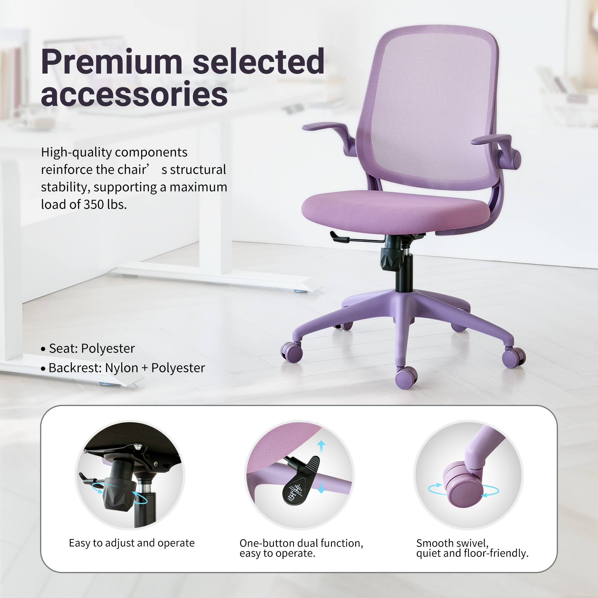 Premium selected accessories

High-quality components reinforce the chair's structural stability, supporting a maximum load of 350 lbs.

Seat: Polyester
Backrest: Nylon + Polyester

Easy to adjust and operate
One-button dual function, easy to operate
Smooth swivel, quiet and floor-friendly