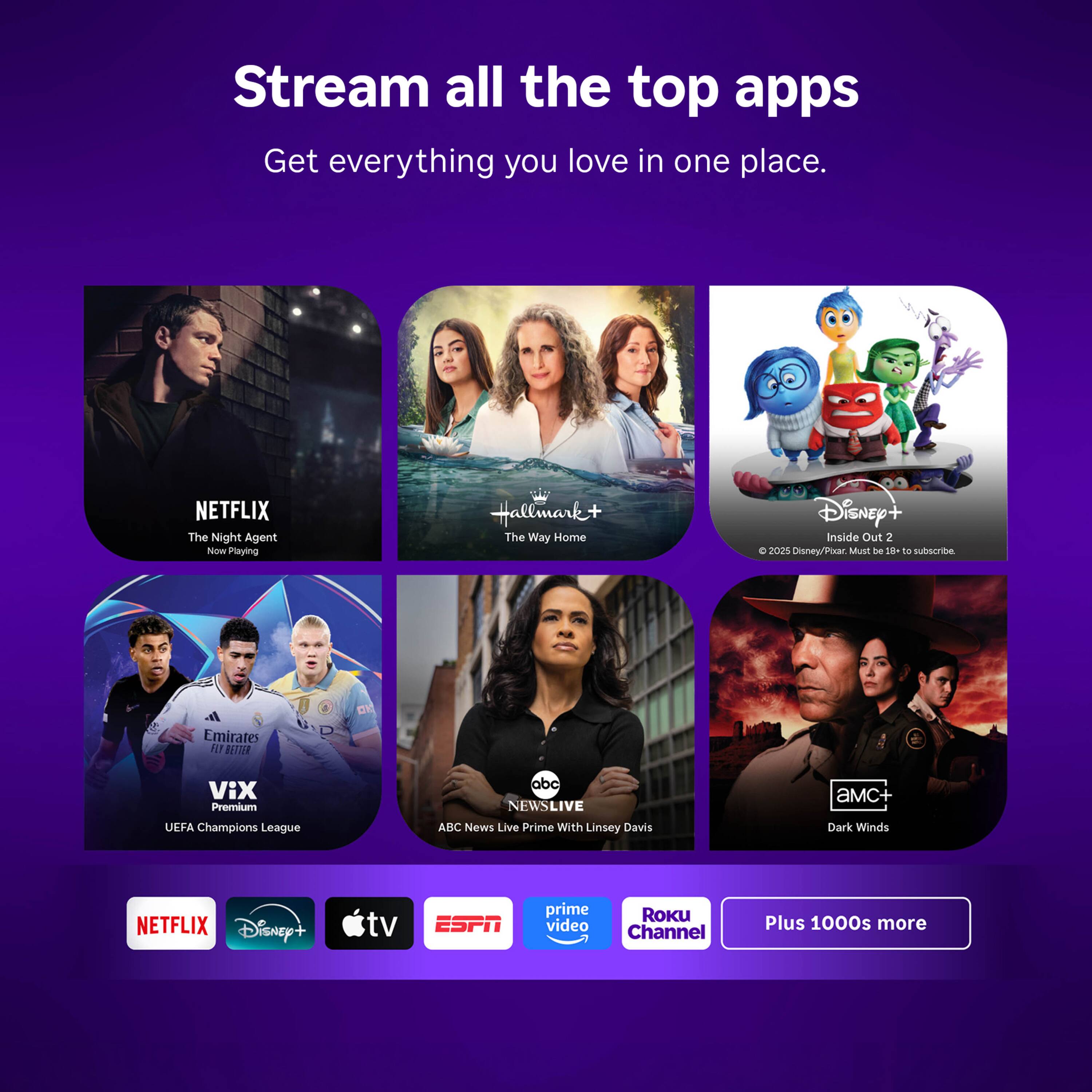 Stream all the top apps  
Get everything you love in one place.

NETFLIX  
The Night Agent  
Now Playing

Hallmark+  
The Way Home

Disney+  
Inside Out 2  
C 2025 Disney/Pixar. Must be 19+ to subscribe.

Emirates  
VIX Premium  
UEFA Champions League

abc NEWSLIVE  
ABC News Live Prime With Linsey Davis

amC+  
Dark Winds

NETFLIX  
Disney+  
tv  
ESPN  
prime video  
ROKU Channel  
Plus 1000s more
