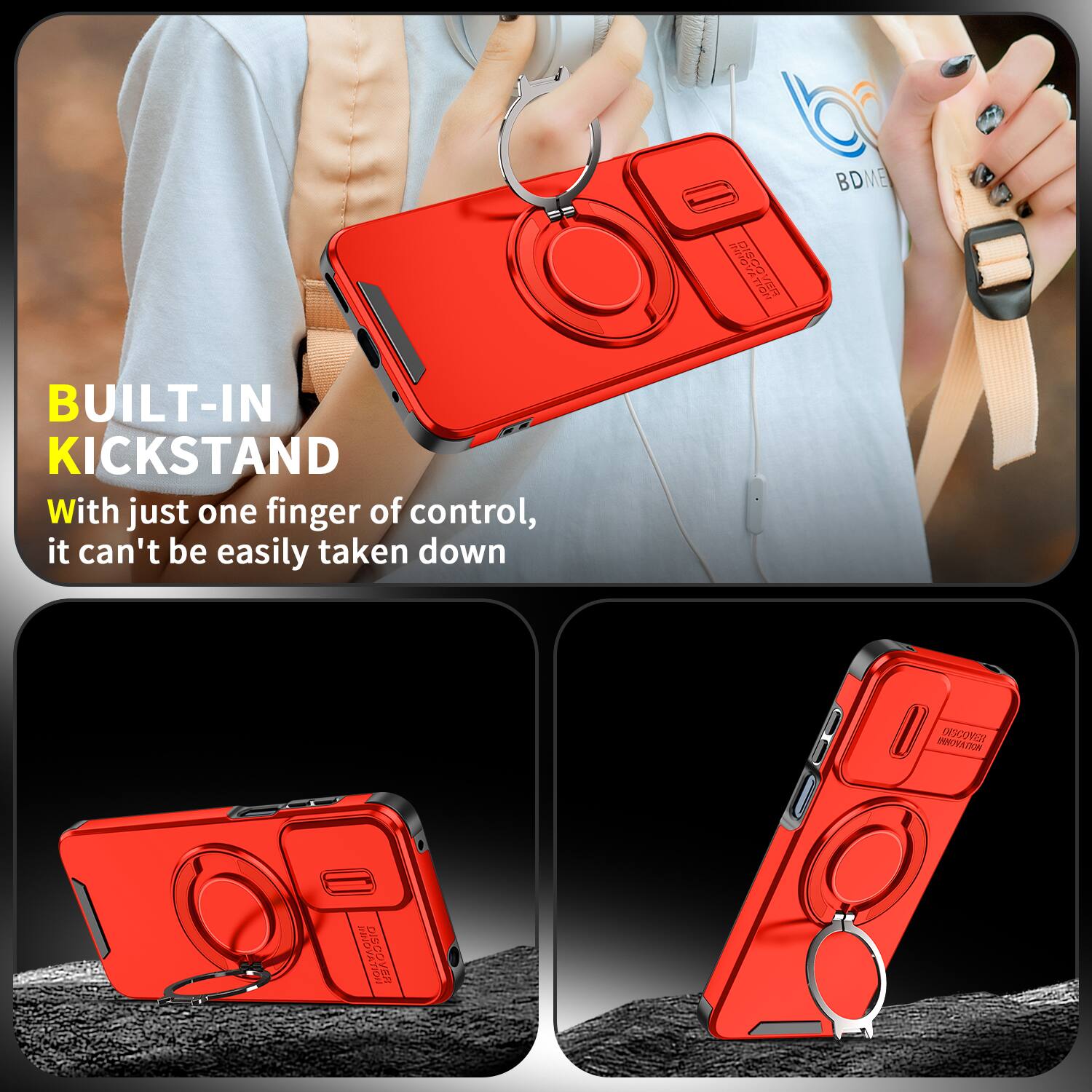 BUILT-IN KICKSTAND  
With just one finger of control, it can't be easily taken down  

DISCOVER  
BDME  
OSCOVER  
DISCOVER VER