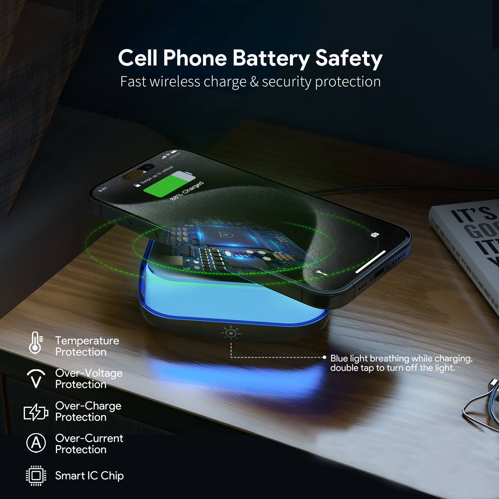 Cell Phone Battery Safety  
Fast wireless charge & security protection  

- Temperature Protection  
- Over-Voltage Protection  
- Over-Charge Protection  
- Over-Current Protection  
- Smart IC Chip  

Blue light breathing while charging, double tap to turn off the light.