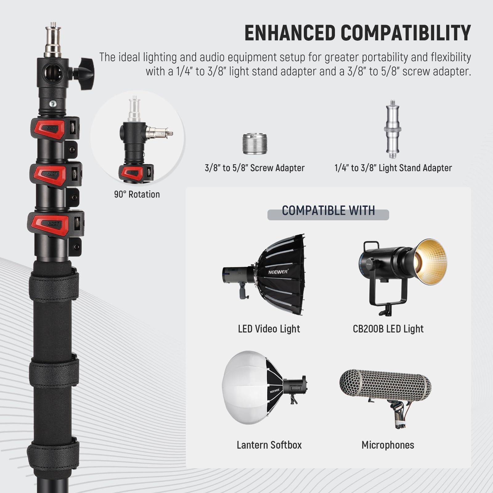 ENHANCED COMPATIBILITY  
The ideal lighting and audio equipment setup for greater portability and flexibility with a 1/4" to 3/8" light stand adapter and a 3/8" to 5/8" screw adapter.  

3/8" to 5/8" Screw Adapter  
1/4" to 3/8" Light Stand Adapter  
90° Rotation  

COMPATIBLE WITH  
- NEEWER LED Video Light  
- CB200B LED Light  
- Lantern Softbox  
- Microphones