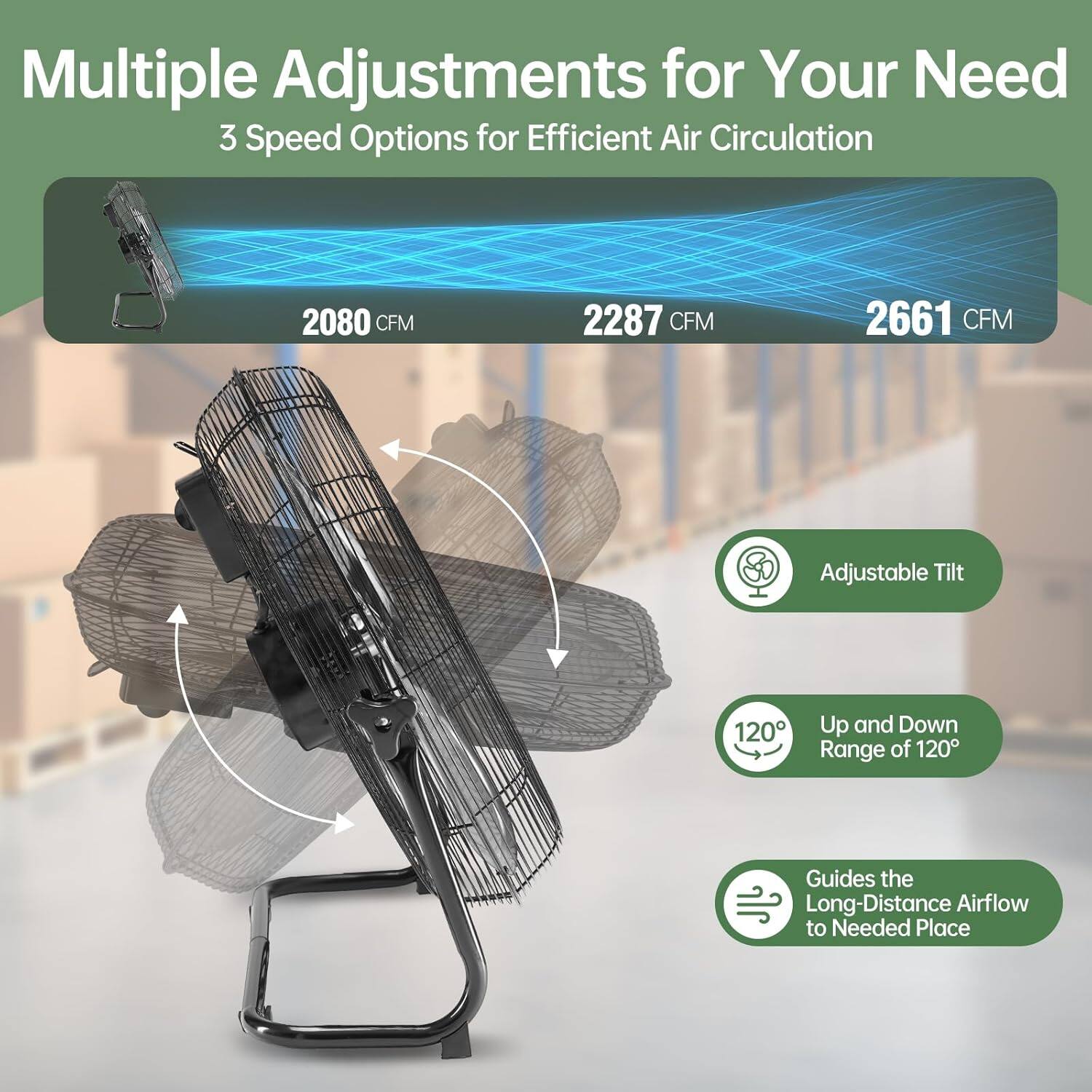 Multiple Adjustments for Your Need  
3 Speed Options for Efficient Air Circulation  
2080 CFM  
2287 CFM  
2661 CFM  

Adjustable Tilt  
120° Up and Down Range of 120°  
Guides the Long-Distance Airflow to Needed Place