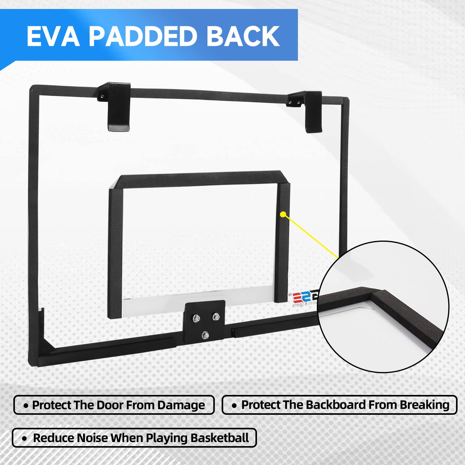 EVA PADDED BACK

Protect The Door From Damage
Protect The Backboard From Breaking
Reduce Noise When Playing Basketball