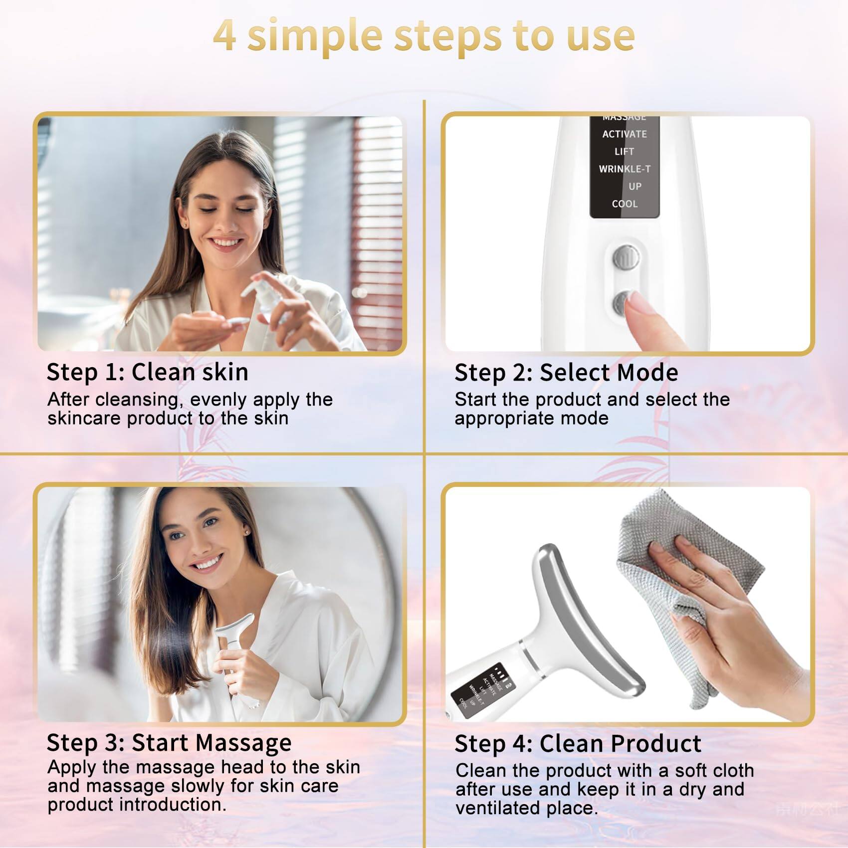 4 simple steps to use

Step 1: Clean skin
After cleansing, evenly apply the skincare product to the skin

Step 2: Select Mode
Start the product and select the appropriate mode

Step 3: Start Massage
Apply the massage head to the skin and massage slowly for skin care product introduction.

Step 4: Clean Product
Clean the product with a soft cloth after use and keep it in a dry and ventilated place.