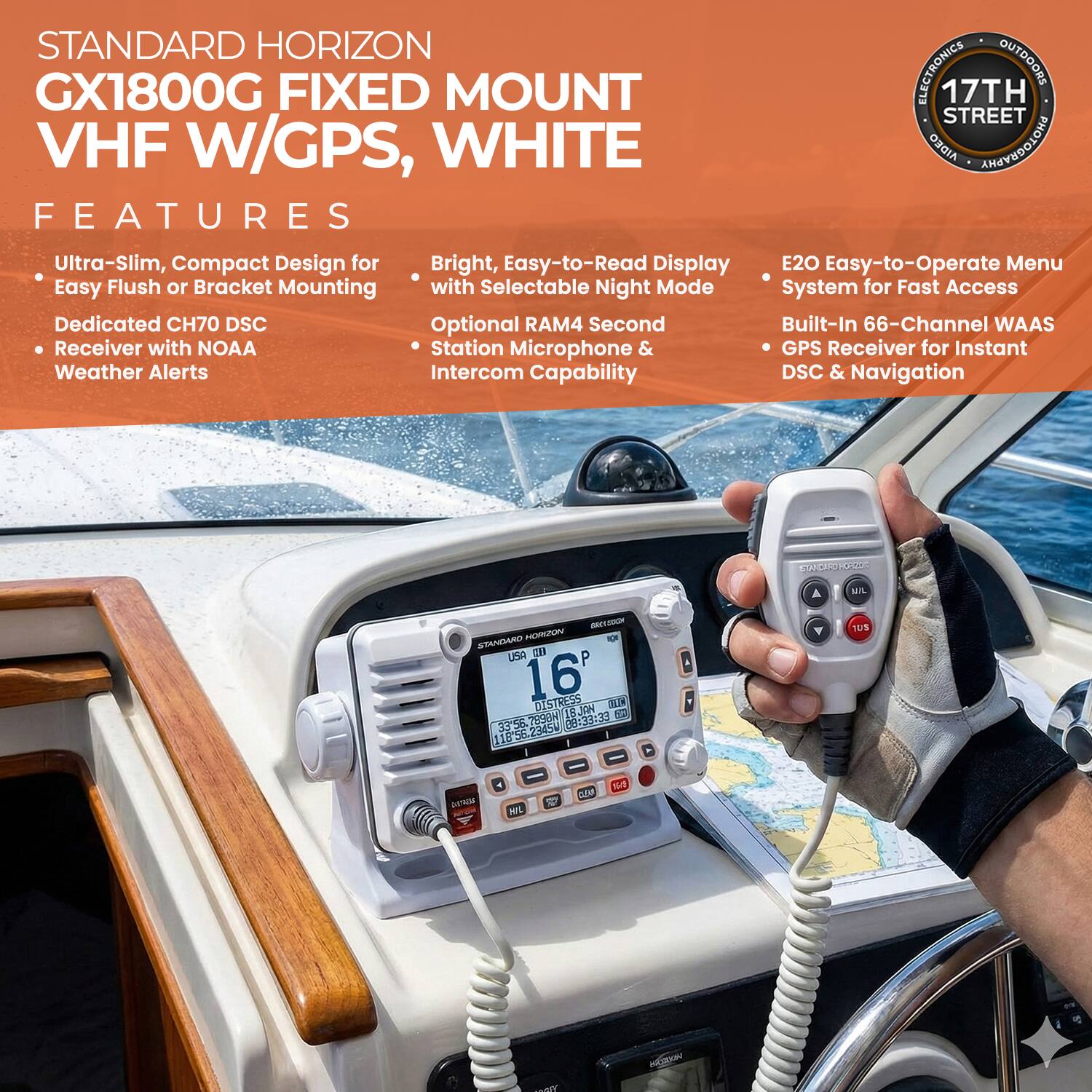 STANDARD HORIZON GX1800G FIXED MOUNT VHF W/GPS, WHITE

FEATURES
- Ultra-Slim, Compact Design for Easy Flush or Bracket Mounting
- Dedicated CH70 DSC Receiver with NOAA Weather Alerts
- Bright, Easy-to-Read Display with Selectable Night Mode
- Optional RAM4 Second Receiver with NOAA Station Microphone & Intercom Capability
- E20 Easy-to-Operate Menu System for Fast Access
- Built-In 66-Channel WAAS GPS Receiver for Instant DSC & Navigation

ELECTRONICS OUTDOORS
17TH STREET AIDEO PHOTOGRAPHY

KUPERTO dR A MIL n IUU GERA USA CM 16' DISTRESS ES 1BJON 5 3356.7890N 08:33:23 1183573- Y eur GEO POL 12 CAM N MORE