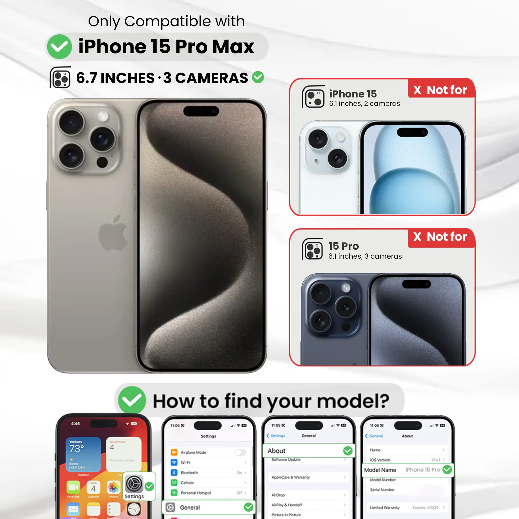 Only Compatible with iPhone 15 Pro Max 6.7 INCHES 3 CAMERAS iPhone 15 6.1 inches, 2 cameras X Not for X Not for 15 Pro 6.1 inches, 3 cameras

How to find your model?

Settings
- Airplane Mode
- Wi-Fi
- Bluetooth
- Cellular
- Personal Hotspot

General
- About
  - Software Update
  - AppleCare & Warranty
  - Model Name
  - Model Number
  - Serial Number
  - Limited Warranty