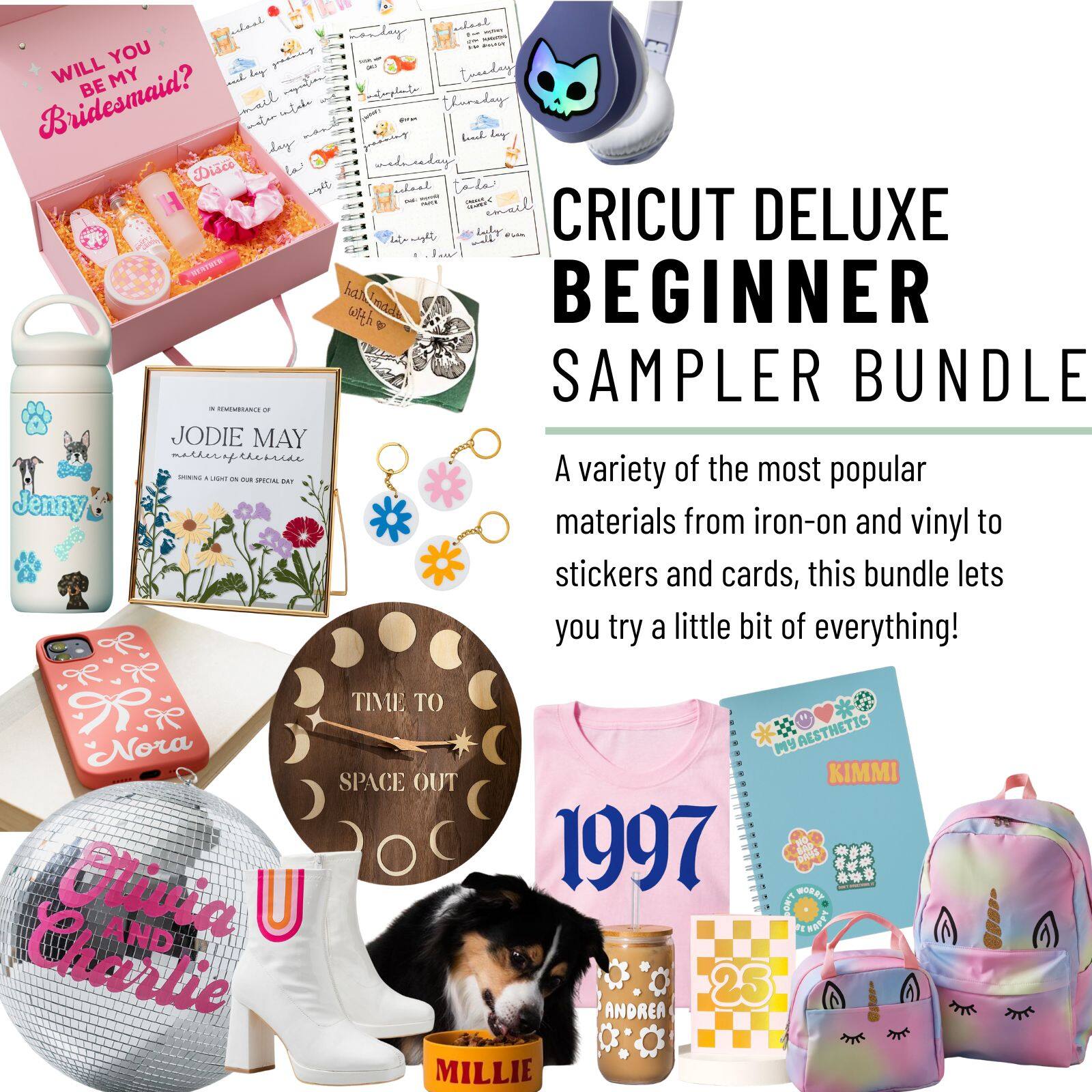 CRICUT DELUXE BEGINNER SAMPLER BUNDLE

A variety of the most popular materials from iron-on and vinyl to stickers and cards, this bundle lets you try a little bit of everything!

- WILL YOU BE MY Bridesmaid?
- JODIE MAY
- TIME TO SPACE OUT
- 1997
- MY AESTHETIC
- 25
- ANDREA
- MILLIE
- KIMMI
- Nora
- Olivia AND Charlie
- Jenny
- TIME TO SPACE OUT
- 1997
- MY AESTHETIC
- 25
- ANDREA
- MILLIE
- KIMMI
- Nora
- Olivia AND Charlie
- Jenny