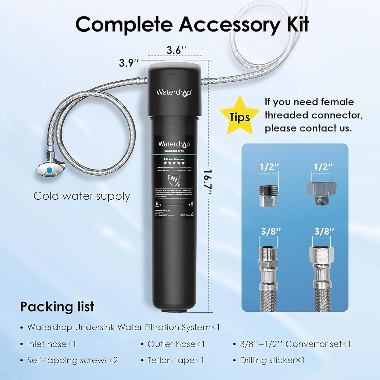 Complete Accessory Kit

3.6" 3.9" Waterdrop - WD-U15

If you need female threaded connector, please contact us.

Cold water supply

16.7"

1/2" 1/2" 3/8" 3/8"

Packing list

Waterdrop Undersink Water Filtration System x1

Inlet hose x1

Outlet hose x1

3/8'-1/2" Convertor set x1

Self-tapping screws x2

Teflon tape x1

Drilling sticker x1