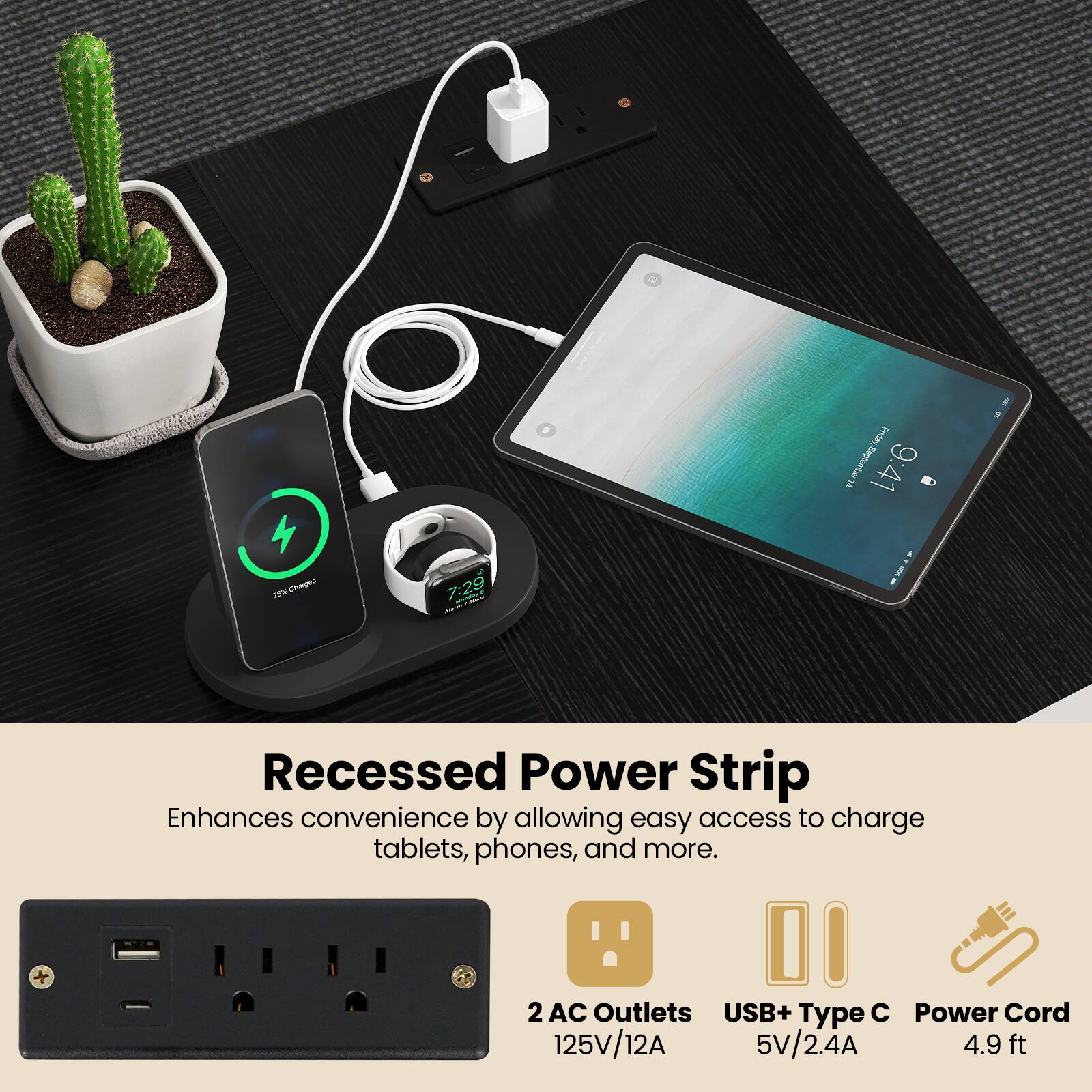 Recessed Power Strip  
Enhances convenience by allowing easy access to charge tablets, phones, and more.  

2 AC Outlets  
125V/12A  

USB+ Type C  
5V/2.4A  

Power Cord  
4.9 ft
