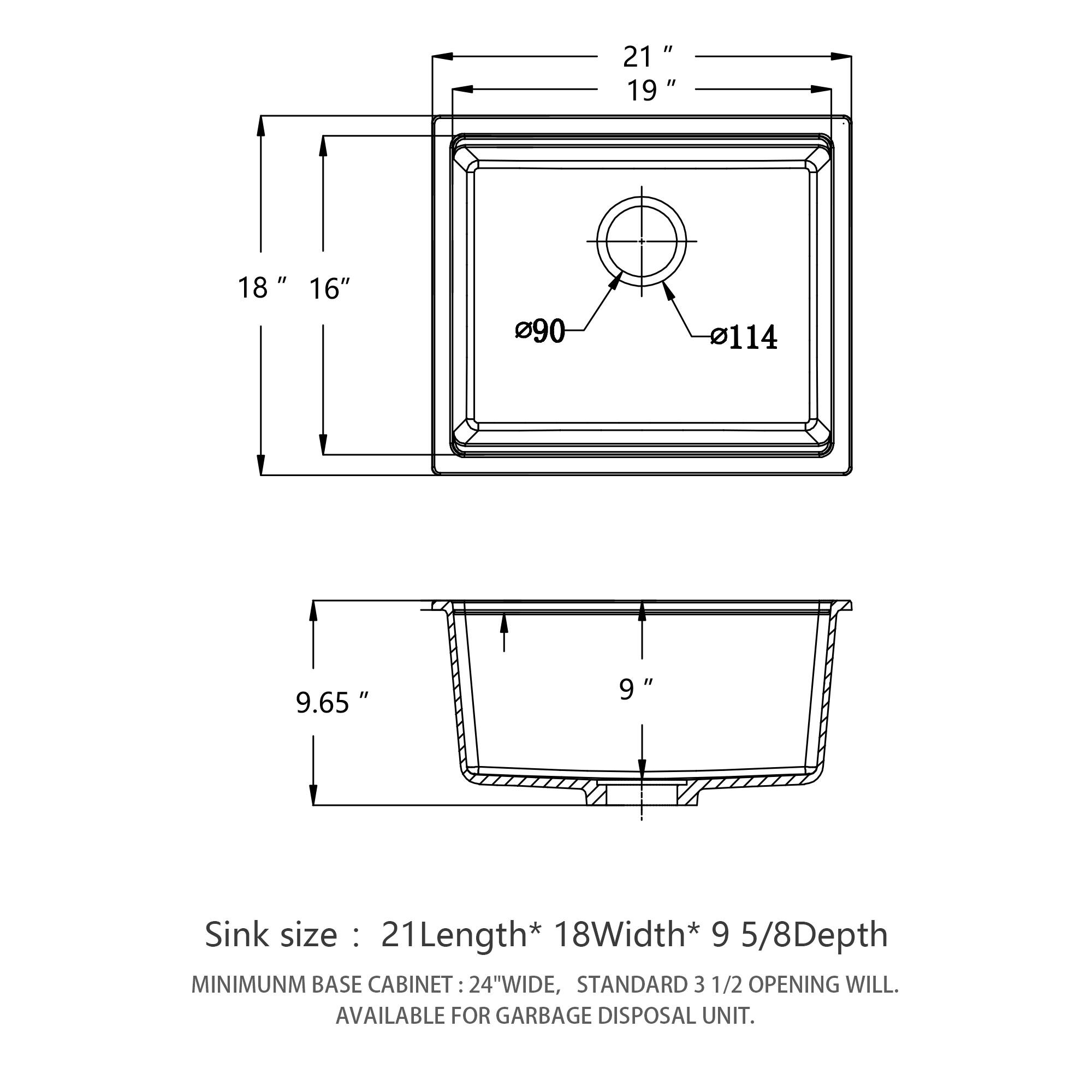 Sink size: 21" Length * 18" Width * 9 5/8" Depth

Minimum Base Cabinet: 24" Wide, Standard 3 1/2" Opening Will Be Available for Garbage Disposal Unit.