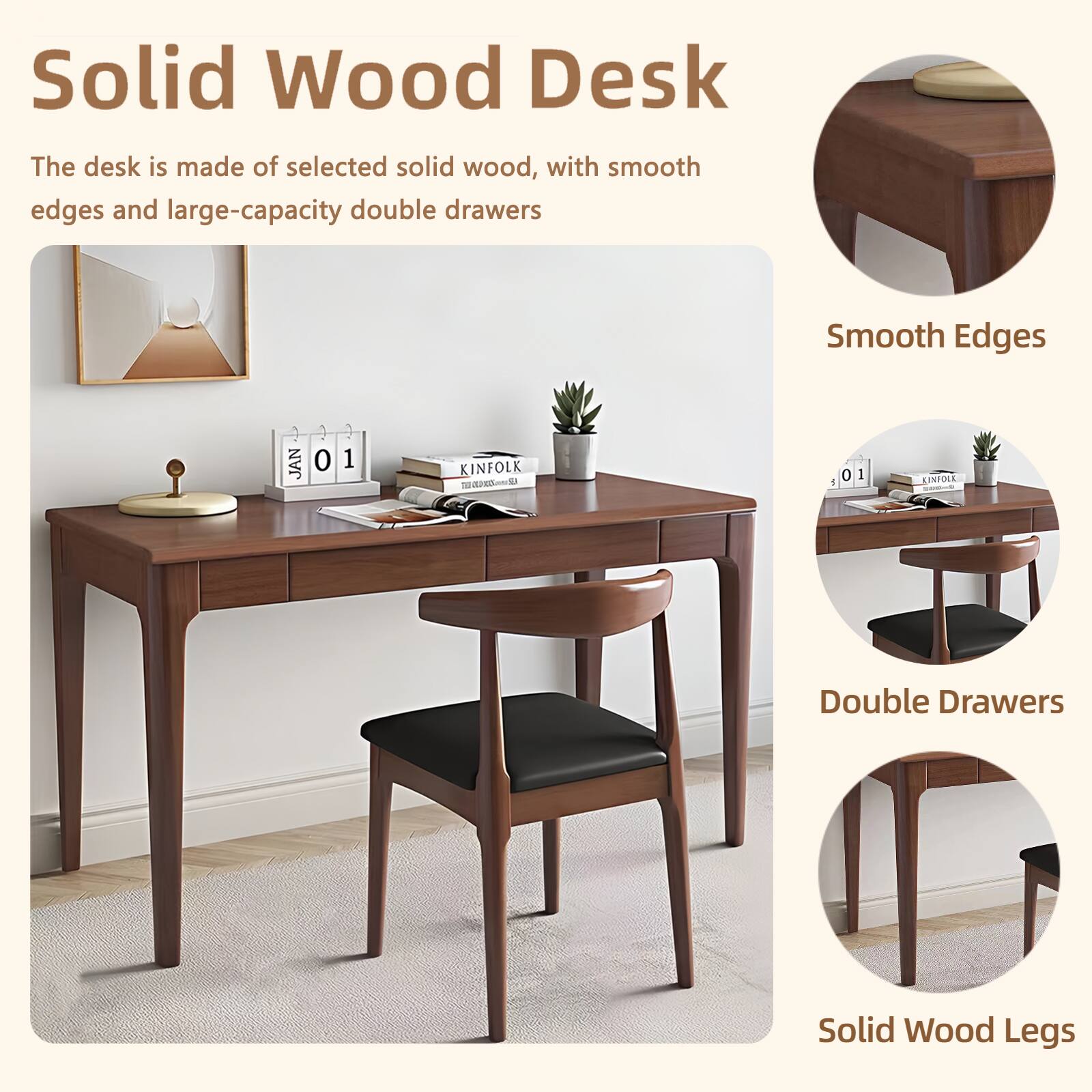 Solid Wood Desk

The desk is made of selected solid wood, with smooth edges and large-capacity double drawers

Smooth Edges

Double Drawers

Solid Wood Legs