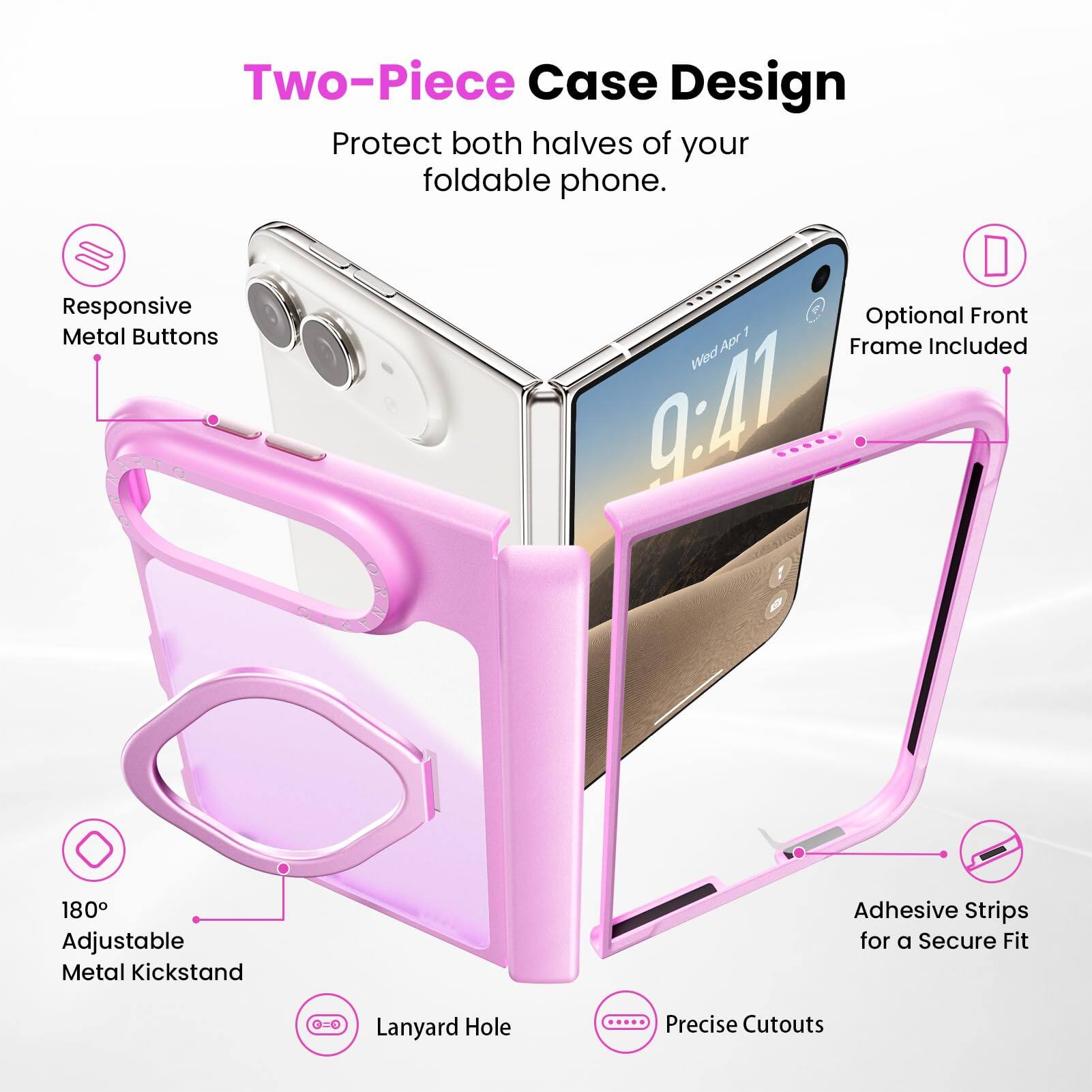 Two-Piece Case Design  
Protect both halves of your foldable phone.  

Responsive Metal Buttons  
Optional Front Frame Included  
180° Adjustable Metal Kickstand  
Adhesive Strips for a Secure Fit  
Lanyard Hole  
Precise Cutouts