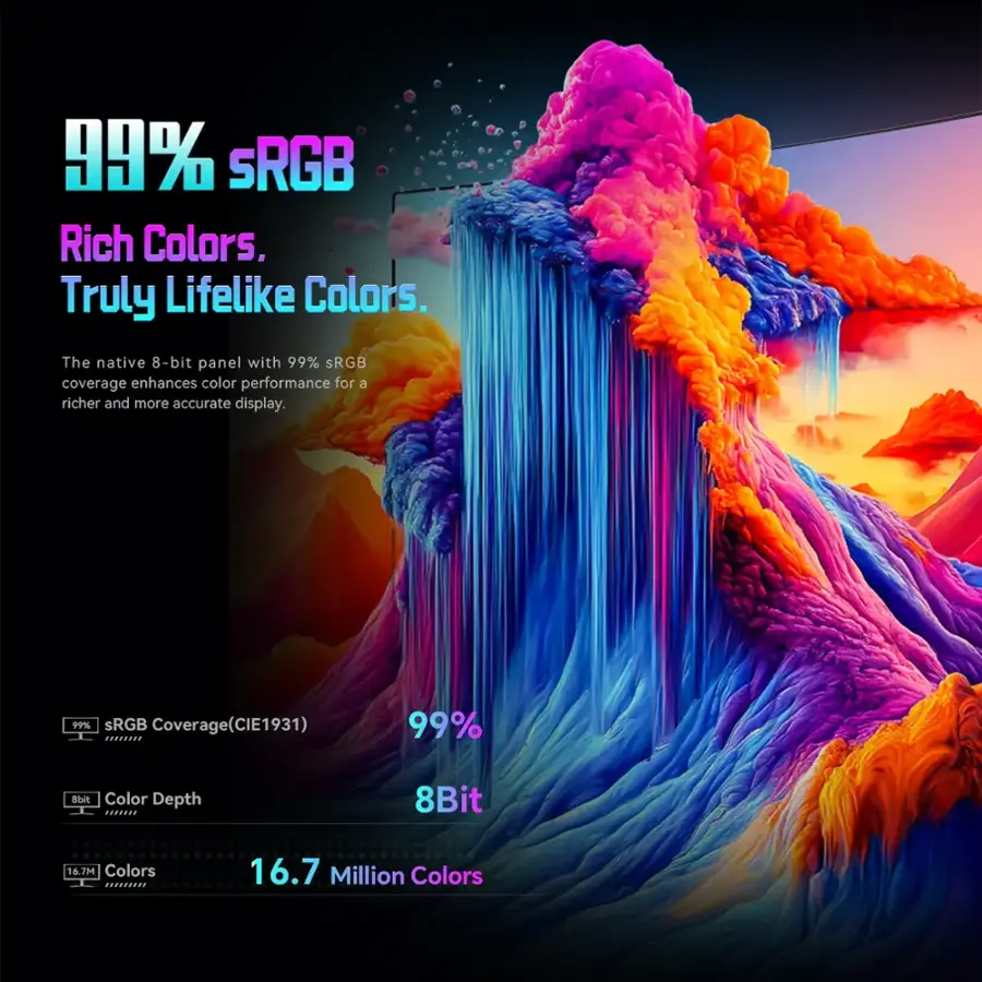 Rich Colors. Truly Lifelike Colors. The native 8-bit panel with 99% sRGB coverage enhances color performance for a richer and more accurate display. 99% sRGB Coverage (CIE1931) 99% dht Color Depth ... 8Bit 16.7M Colors 16.7 Million Colors.
