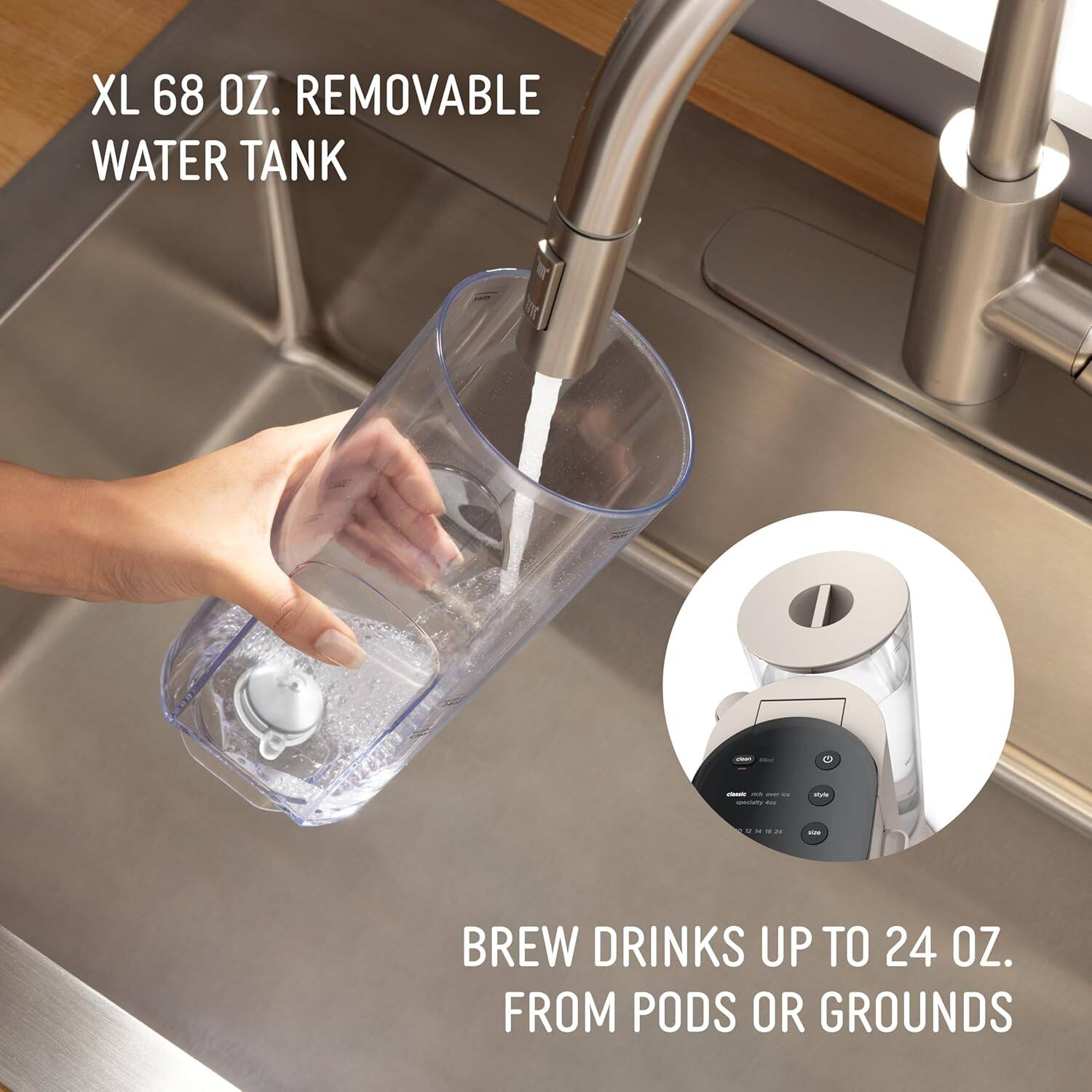 XL 68 OZ. REMOVABLE WATER TANK

BREW DRINKS UP TO 24 OZ. FROM PODS OR GROUNDS