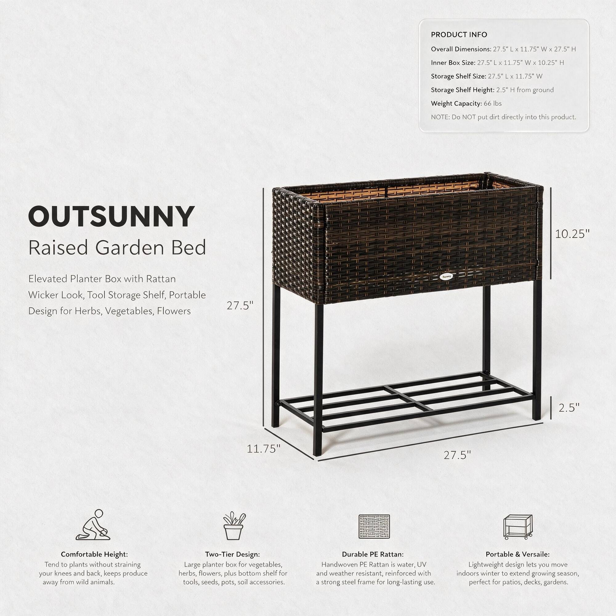 PRODUCT INFO
Overall Dimensions: 27.5"L x 11.75"W x 2.5"H
Inner Box Size: 27.5"L x 11.75"W x 10.25"H
Storage Shelf Size: 27.5"L x 11.75"W
Storage Shelf Height: 2.5" H from ground
Weight Capacity: 66 lbs
NOTE: Do NOT put dirt directly into this product.

OUTSUNNY Raised Garden Bed
Elevated Planter Box with Rattan Wicker Look, Tool Storage Shelf, Portable Design for Herbs, Vegetables, Flowers

Comfortable Height: Tend to plants without straining your knees and back, keeps produce away from wild animals.
Two-Tier Design: Large planter box for vegetables, herbs, flowers, plus bottom shelf for tools, seeds, pots, soil accessories.
Durable PE Rattan: Handwoven PE Rattan is water, UV and weather resistant, reinforced with a strong steel frame for long-lasting use.
Portable & Versatile: Lightweight design lets you move indoors winter to extend growing season, perfect for patios, decks, gardens.