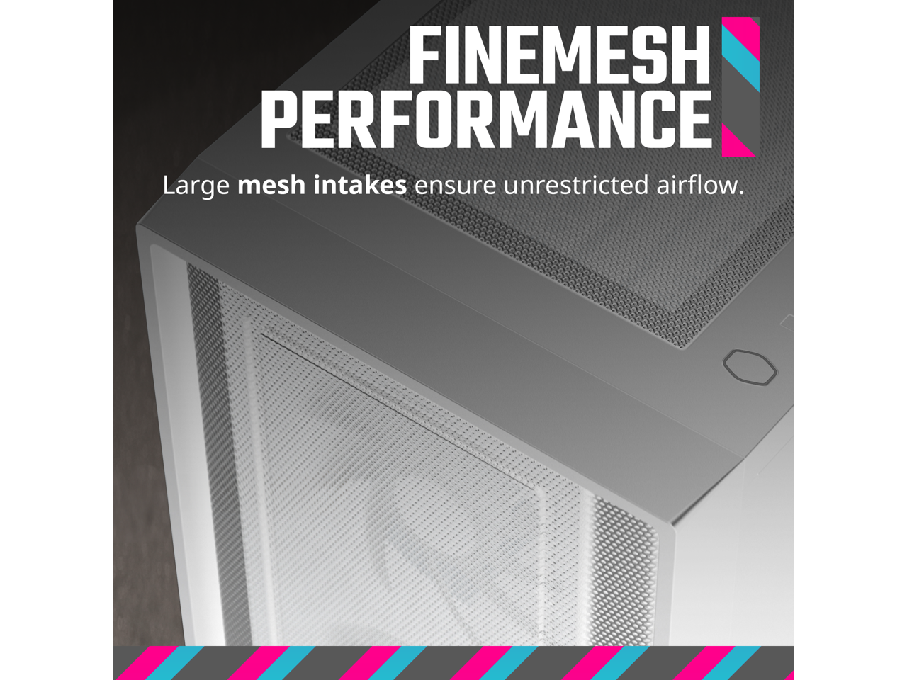 FINEMESH PERFORMANCE  
Large mesh intakes ensure unrestricted airflow.