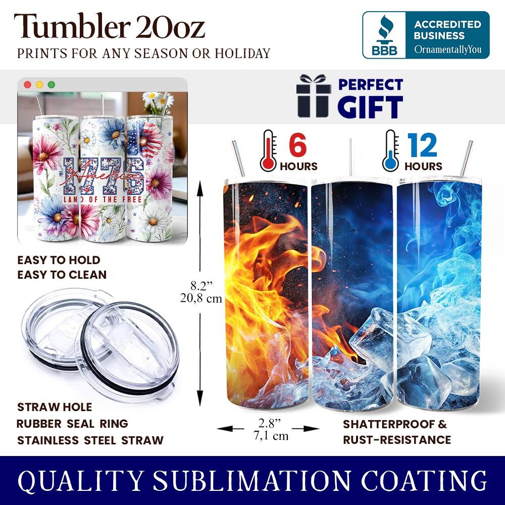 Tumbler 20oz  
PRINTS FOR ANY SEASON OR HOLIDAY  

ACCREDITED BUSINESS  
BBB  
OrnamentallyYou  
America  

PERFECT GIFT  

6 HOURS  
12 HOURS  

EASY TO HOLD  
EASY TO CLEAN  

8.2" (20.8 cm)  
STRAW HOLE  
RUBBER SEAL RING  
STAINLESS STEEL STRAW  
2.8" (7.1 cm)  

SHATTERPROOF & RUST-RESISTANCE  

QUALITY SUBLIMATION COATING