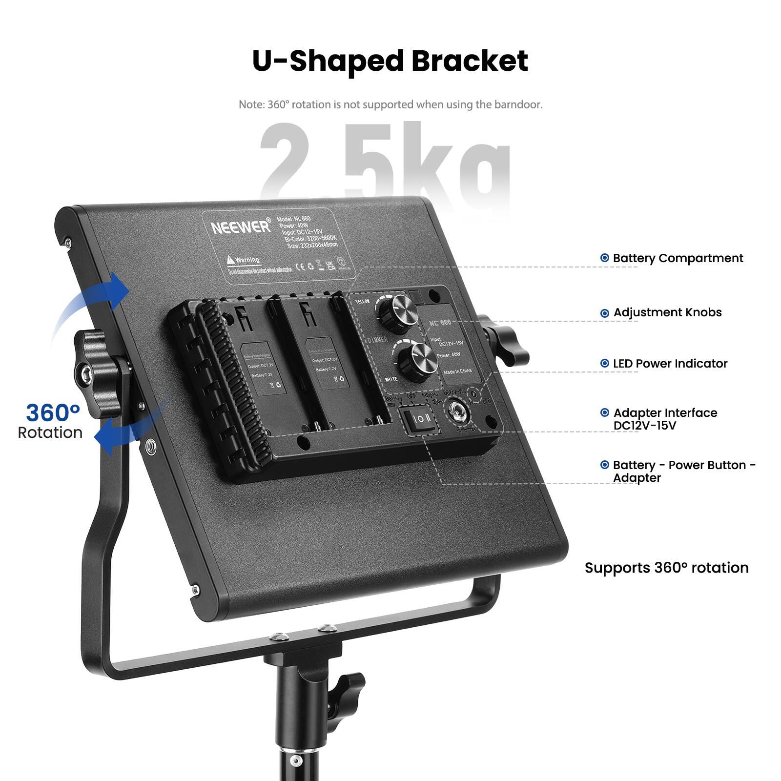 U-Shaped Bracket  
Note: 360° rotation is not supported when using the barn door.  
2.5kg  
Model: NL660  
NEEWER  
Power: DC12-15V  
Bl-Color 3200-5600K  
Size: 202x200x48mm  

Battery Compartment  
Adjustment Knobs  
LED Power Indicator  
Adapter Interface DC12V-15V  
Battery - Power Button - Adapter  
Supports 360° rotation