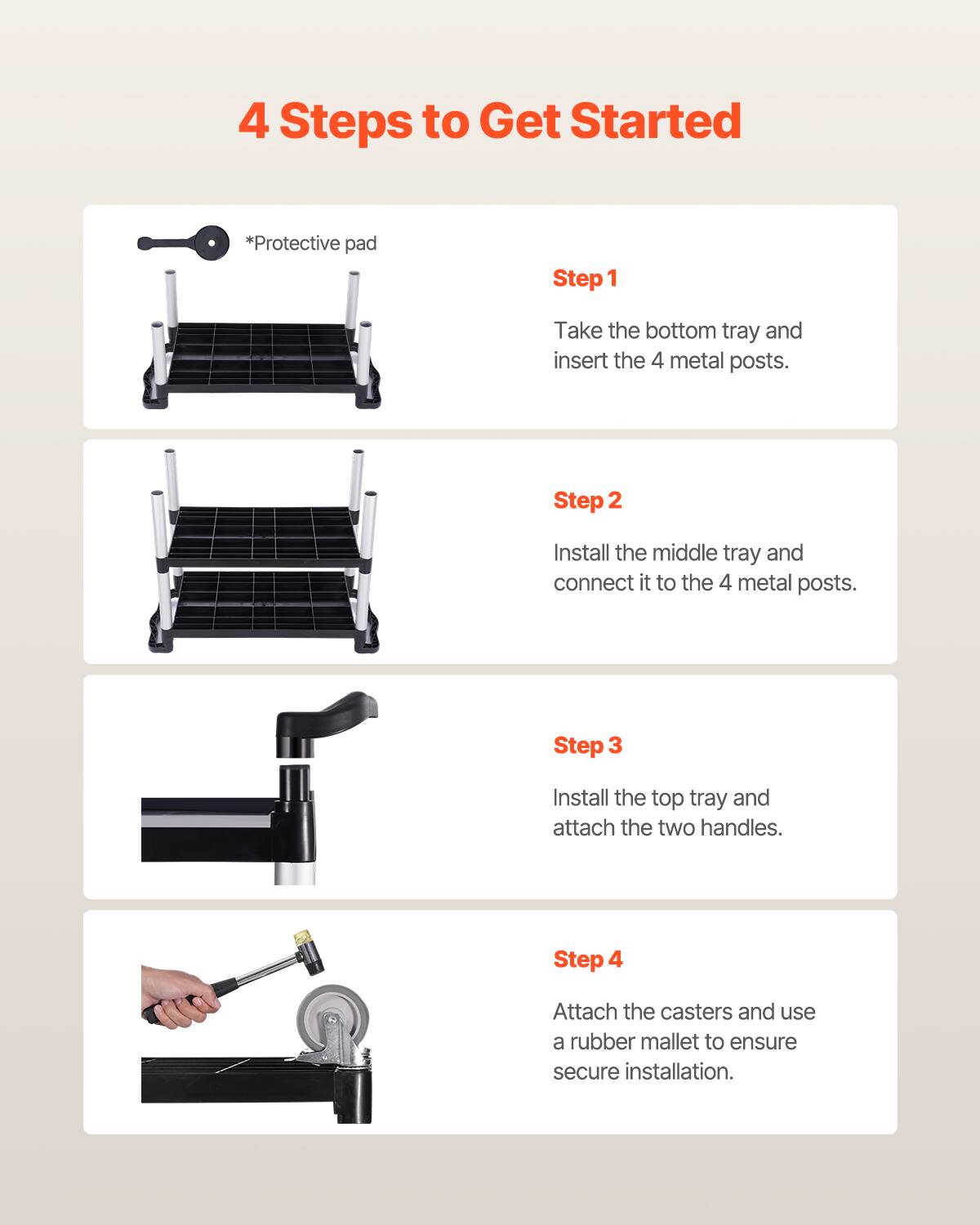 4 Steps to Get Started

*Protective pad

Step 1 Take the bottom tray and insert the 4 metal posts.

Step 2 Install the middle tray and connect it to the 4 metal posts.

Step 3 Install the top tray and attach the two handles.

Step 4 Attach the casters and use a rubber mallet to ensure secure installation.