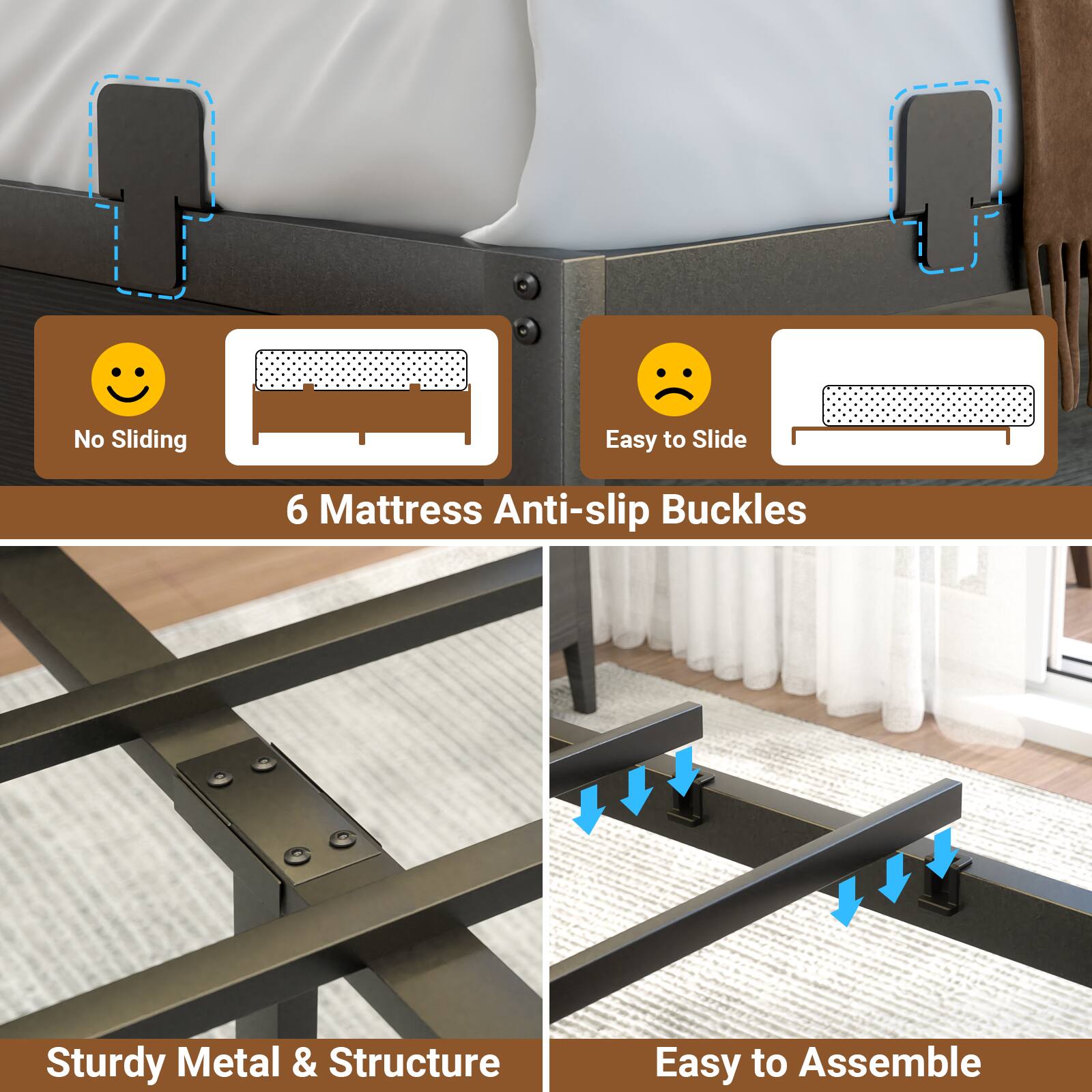No Sliding  
Easy to Slide  
6 Mattress Anti-slip Buckles  
Sturdy Metal & Structure  
Easy to Assemble