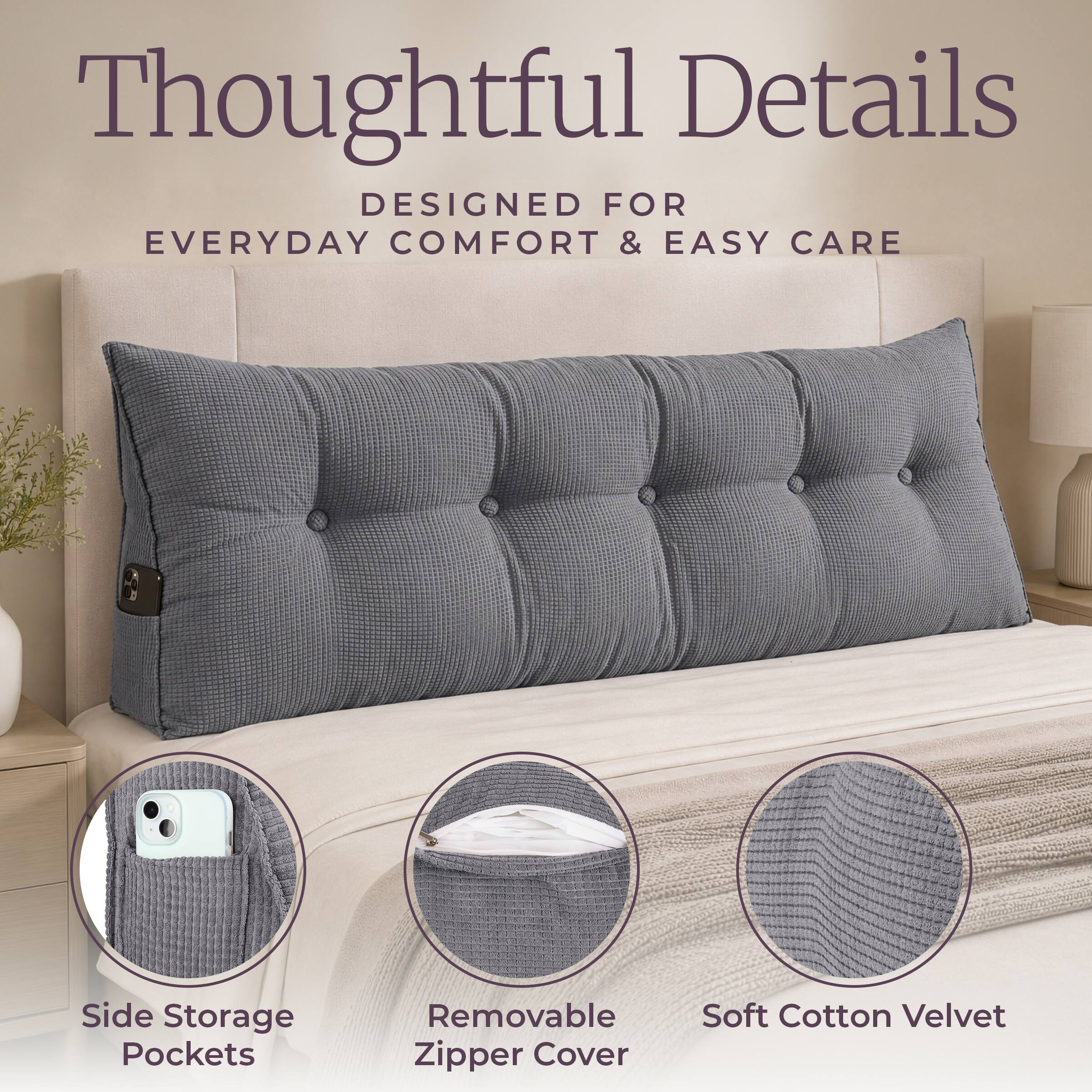 Thoughtful Details  
DESIGNED FOR EVERYDAY COMFORT & EASY CARE

- Side Storage Pockets
- Removable Zipper Cover
- Soft Cotton Velvet