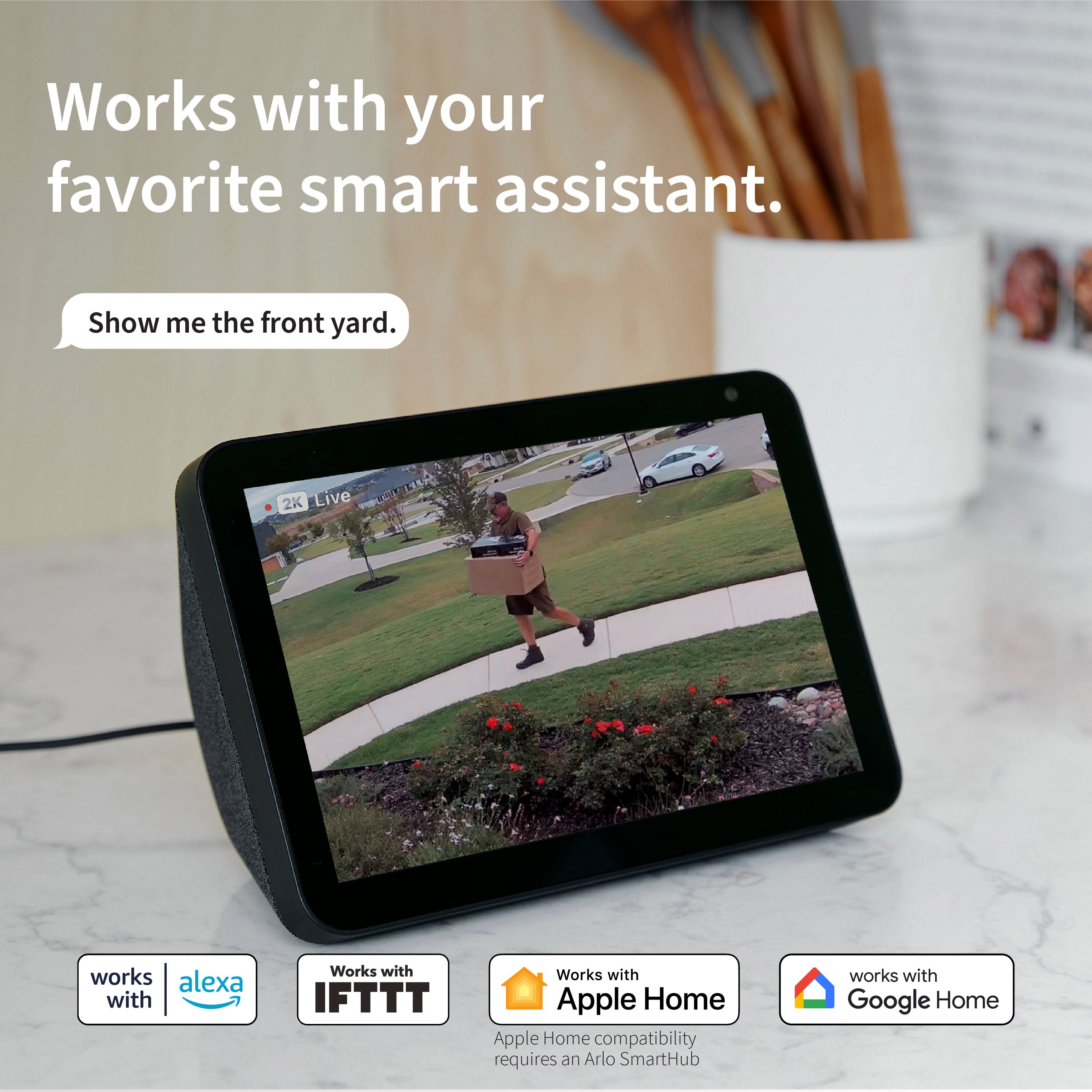 Works with your favorite smart assistant. Show me the front yard. 2K Live TRSA works with Alexa and IFTTT Works with Apple Home compatibility requires an Arlo SmartHub Works with Google Home