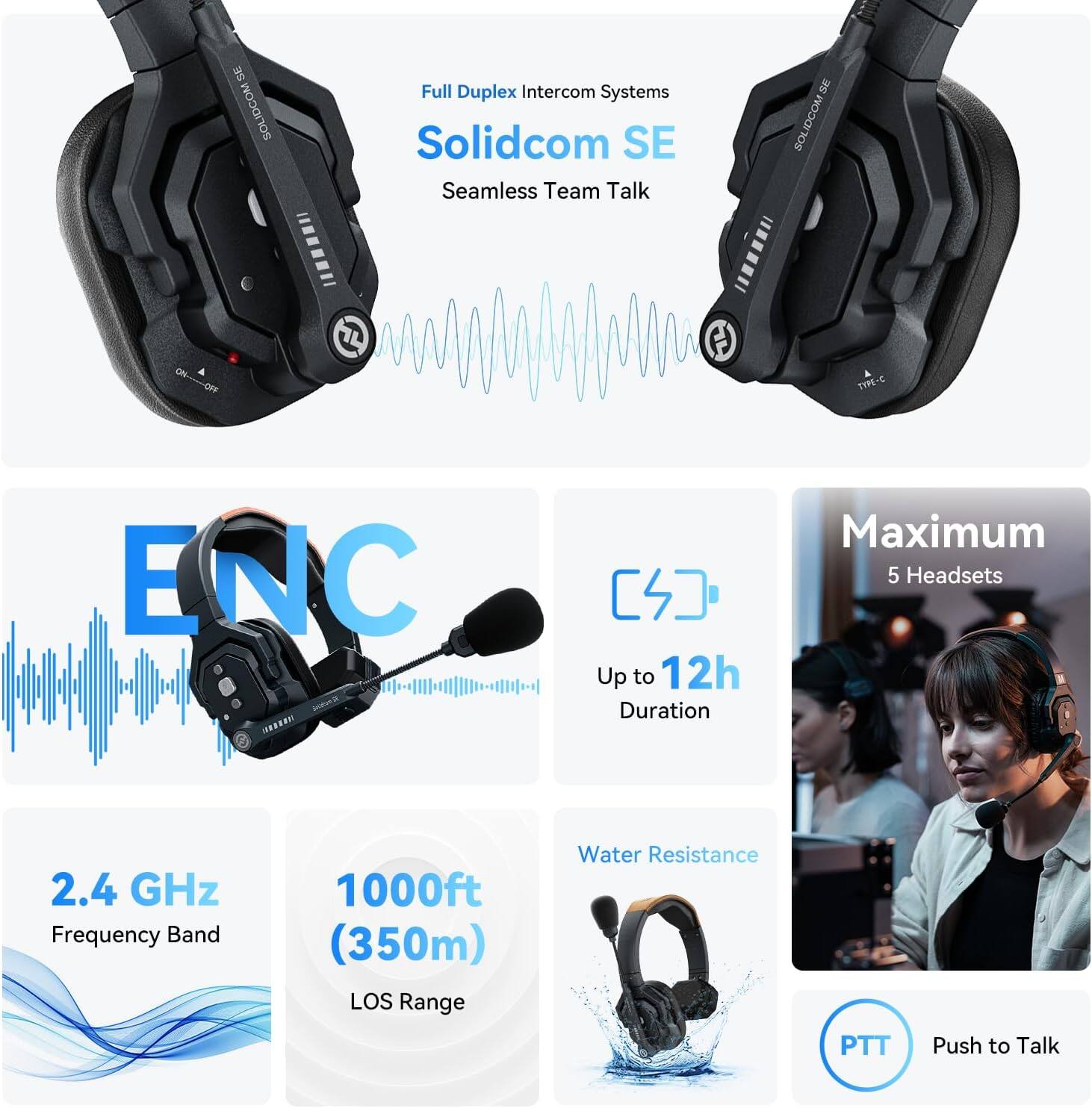 I SOLIDCOM Full Duplex Intercom Systems  
Solidcom SE Seamless Team Talk  
ENC  
Up to 12h Duration  
Maximum 5 Headsets  
2.4 GHz Frequency Band  
1000ft (350m) LOS Range  
Water Resistance  
PTT Push to Talk