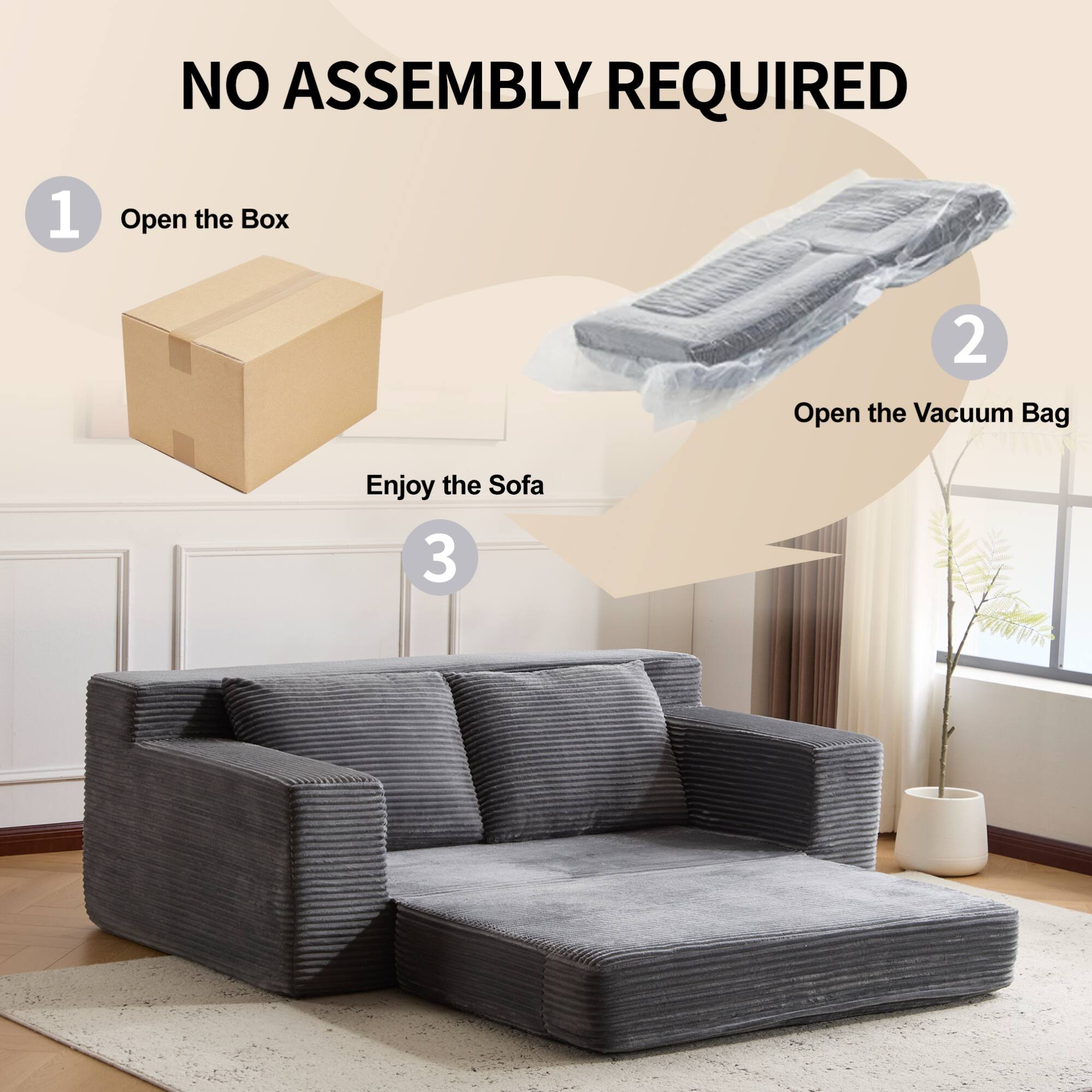 NO ASSEMBLY REQUIRED

1. Open the Box

2. Open the Vacuum Bag

3. Enjoy the Sofa