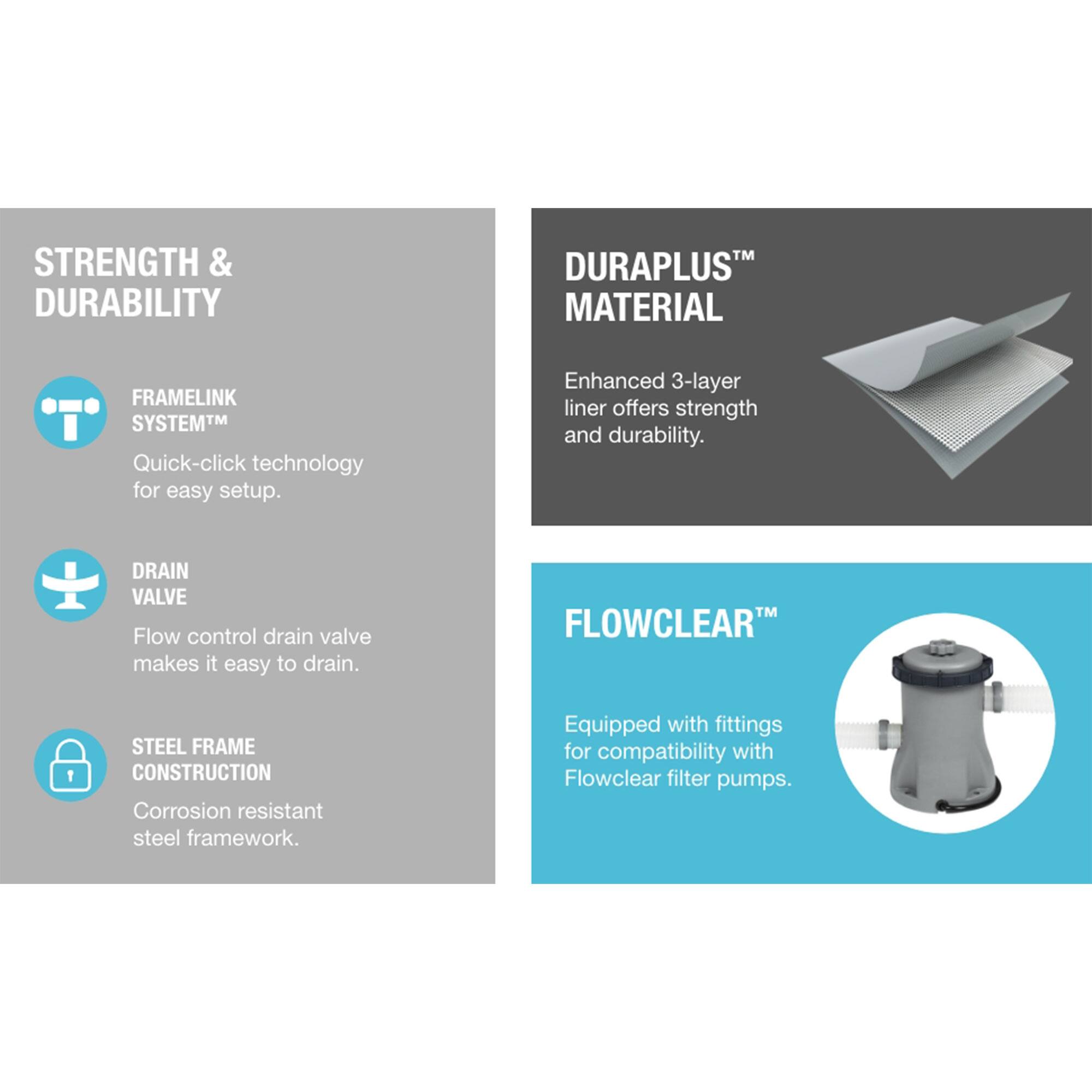 **STRENGTH & DURABILITY**

- **FRAMLINK SYSTEM™**  
  Quick-click technology for easy setup.

- **DRAIN VALVE**  
  Flow control drain valve makes it easy to drain.

- **STEEL FRAME CONSTRUCTION**  
  Corrosion resistant steel framework.

**DURAPLUS™ MATERIAL**  
Enhanced 3-layer liner offers strength and durability.

**FLOWCLEAR™**  
Equipped with fittings for compatibility with Flowclear filter pumps.
