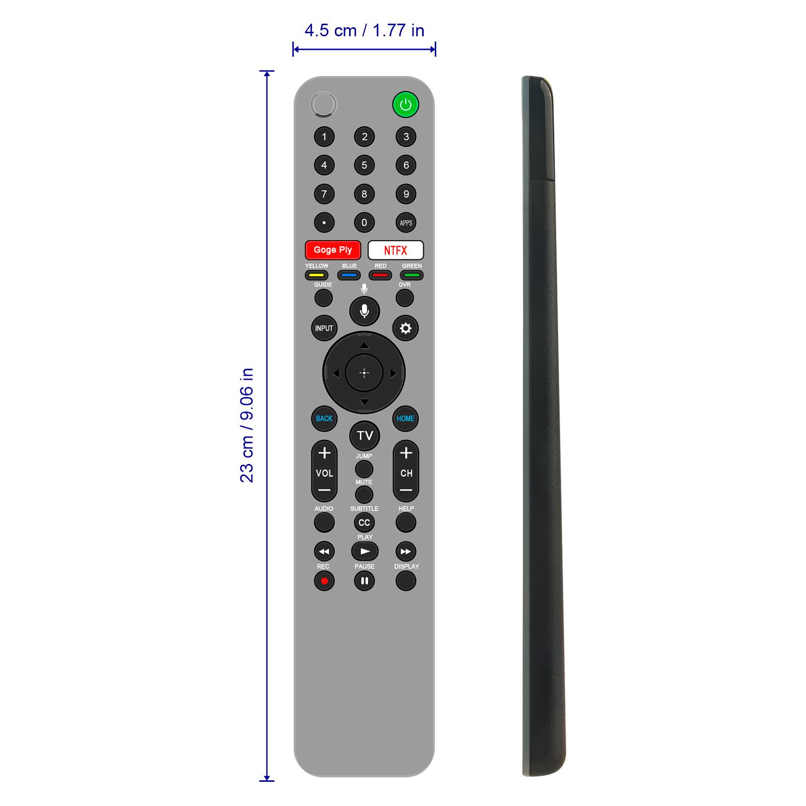 4.5 cm / 1.77 in

1
2
3
4
5
6
7
8
9
0

APPS
Goge Ply
NTFX
YELLOW
BLUE
REO
GREEN
GUIDE
DVR
INPUT

in 9.06 / cm 23

BACK + VOL - AUDIO
TV JUMP MUTE SUBTITLE
HOME + CH - HELP
CC
PLAY
REC
PAUSE
DISPLAY