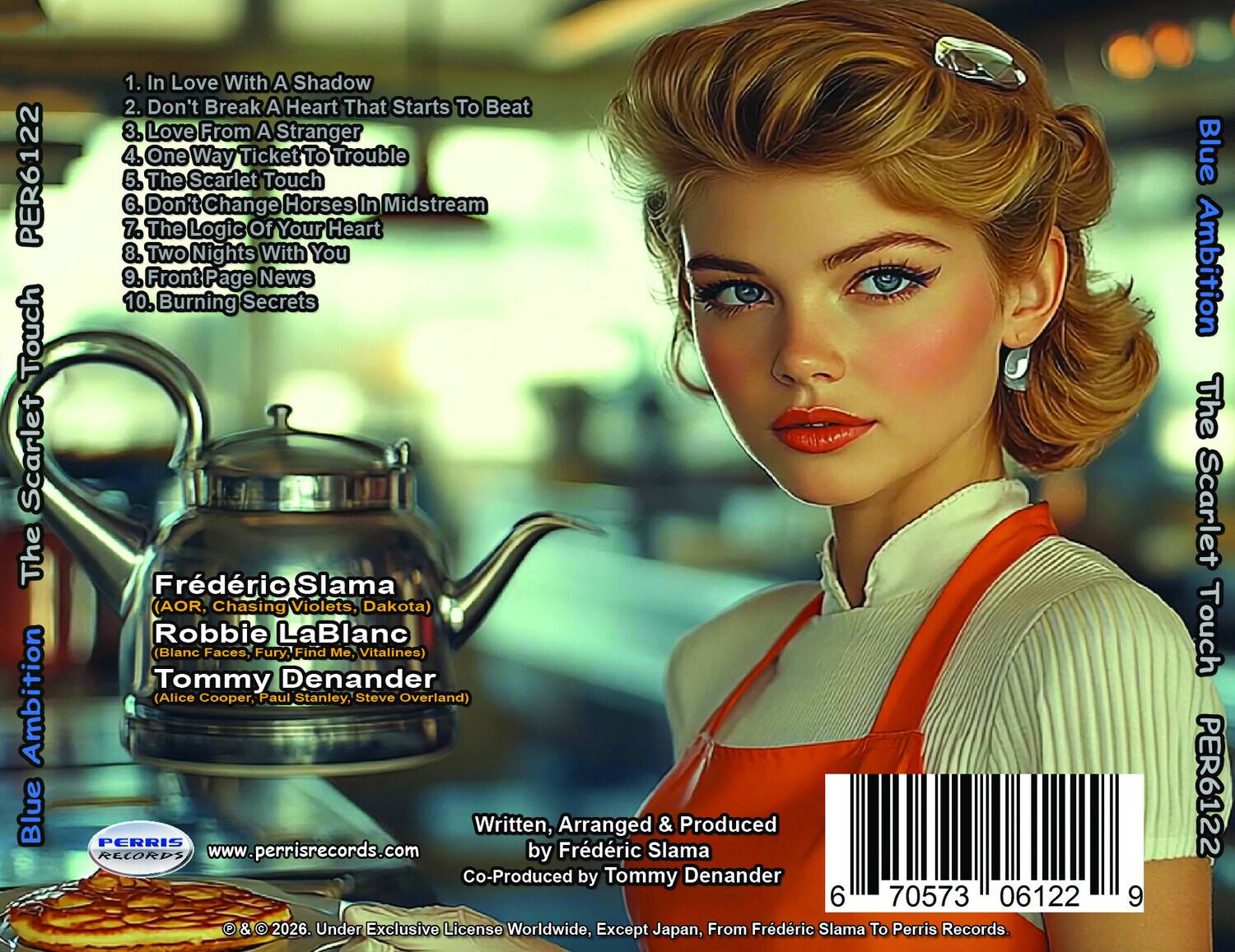 PER6122  
Touch Scarlet The Ambition  
Blue  

1. In Love With A Shadow  
2. Don't Break A Heart That Starts To Beat  
3. Love From A Stranger  
4. One Way Ticket To Trouble  
5. The Scarlet Touch  
6. Don't Change Horses In Midstream  
7. The Logic Of Your Heart  
8. Two Nights With You  
9. Front Page News  
10. Burning Secrets  

Frédéric Slama (AOR, Chasing Violets, Dakota)  
Robbie LaBlanc (Blanc Faces, Fury, Find Me, Vitalines)  
Tommy Denander (Alice Cooper, Paul Stanley, Steve Overland)  

Written, Arranged & Produced by Frédéric Slama  
Co-Produced by Tommy Denander  

PERRIS RECORDS  
www.perrisrecords.com  

© & © 2026. Under Exclusive License Worldwide, Except Japan, From Frédéric Slama To Perris Records.  

6 70573 06122 2026  

Blue Ambition The Scarlet Touch PER6122