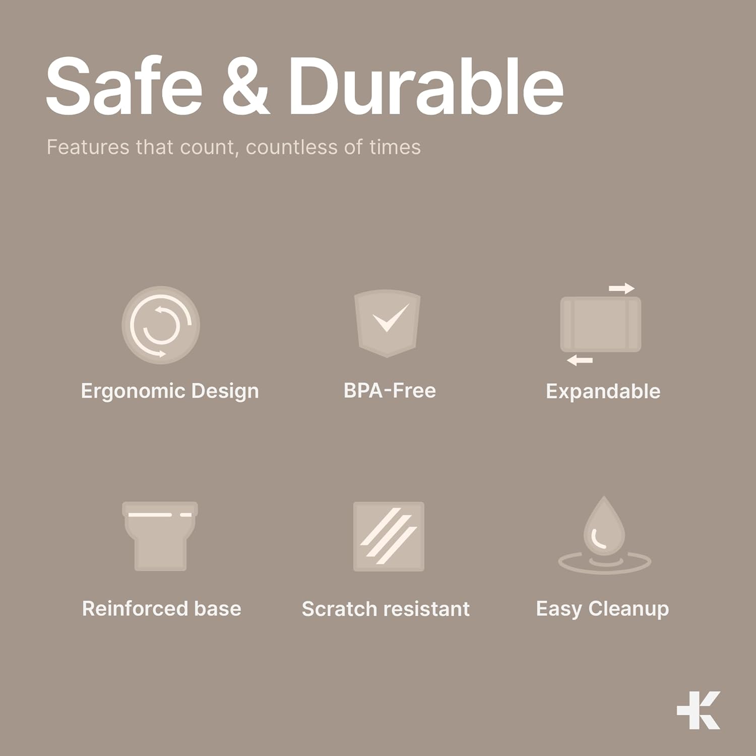 Safe & Durable
Features that count, countless of times
Ergonomic Design
BPA-Free
Expandable
Reinforced base
Scratch resistant
Easy Cleanup