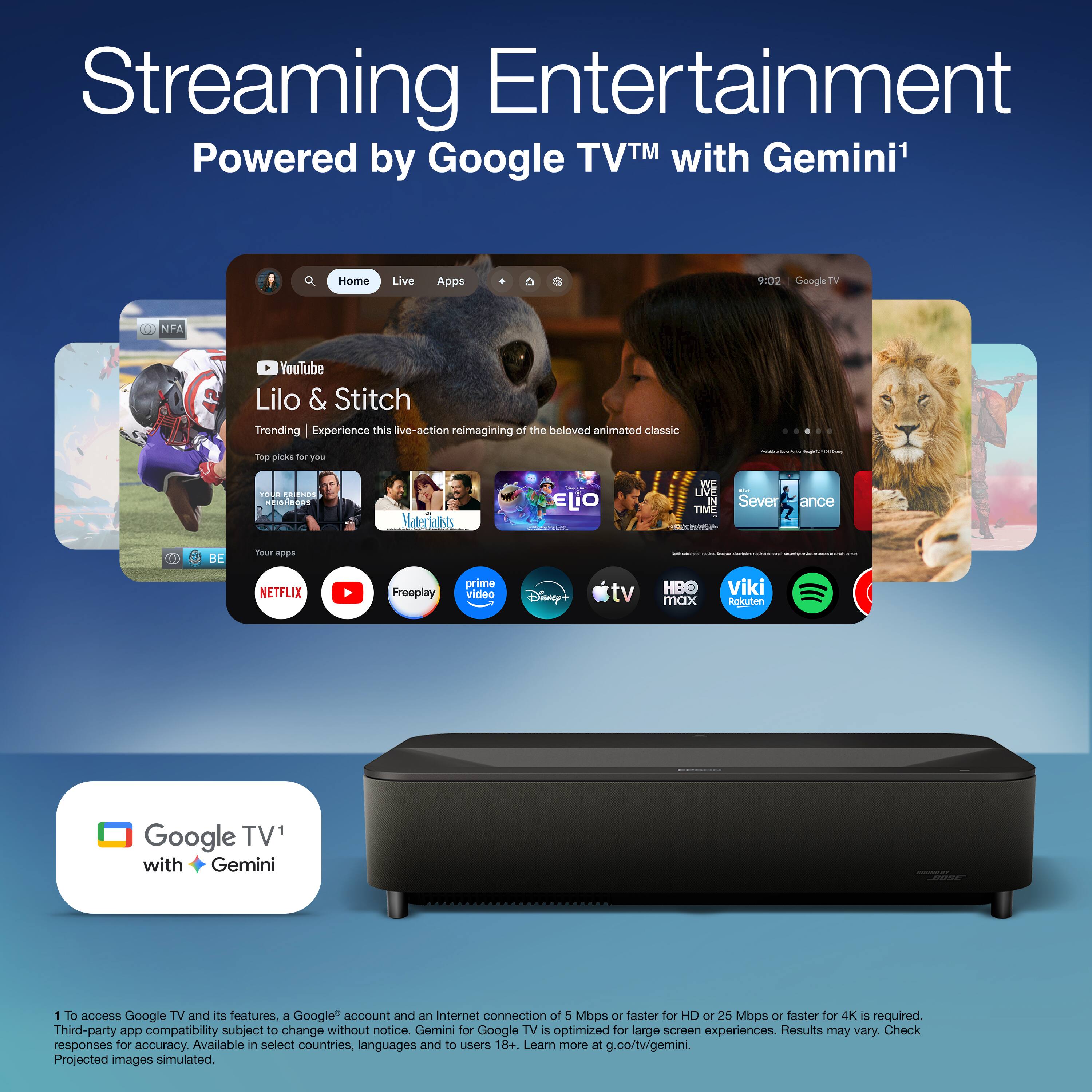 Streaming Entertainment  
Powered by Google TV™ with Gemini¹

---

**Home** | **Live** | **Apps**

**YouTube**  
Lilo & Stitch  
Trending | Experience this live-action reimagining of the beloved animated classic

Top picks for you  
- Your first free month of Netflix  
- Maleficent  
- Elio  
- Severance  
- The Lion King

Your apps  
- Netflix  
- YouTube  
- Freeplay  
- Prime Video  
- Disney+  
- Apple TV  
- HBO Max  
- Viki  
- Rokuten  
- Spotify

---

Google TV¹ with Gemini

---

¹ To access Google TV and its features, a Google account and an Internet connection of 5 Mbps or faster for HD or 25 Mbps or faster for 4K is required. Third-party app compatibility subject to change without notice. Gemini for Google TV is optimized for large screen experiences. Results may vary. Check responses for accuracy. Available in select countries, languages and to users 18+. Learn more at g.co/tv/gemini.  
Projected images simulated.