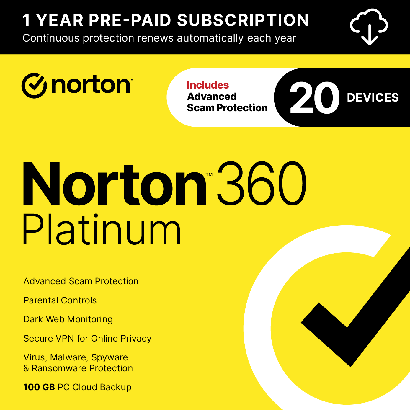 1 YEAR PRE-PAID SUBSCRIPTION  
Continuous protection renews automatically each year

norton  
Includes Advanced 20 DEVICES Scam Protection

Norton 360 Platinum

Advanced Scam Protection  
Parental Controls  
Dark Web Monitoring  
Secure VPN for Online Privacy  
Virus, Malware, Spyware & Ransomware Protection  
100 GB PC Cloud Backup