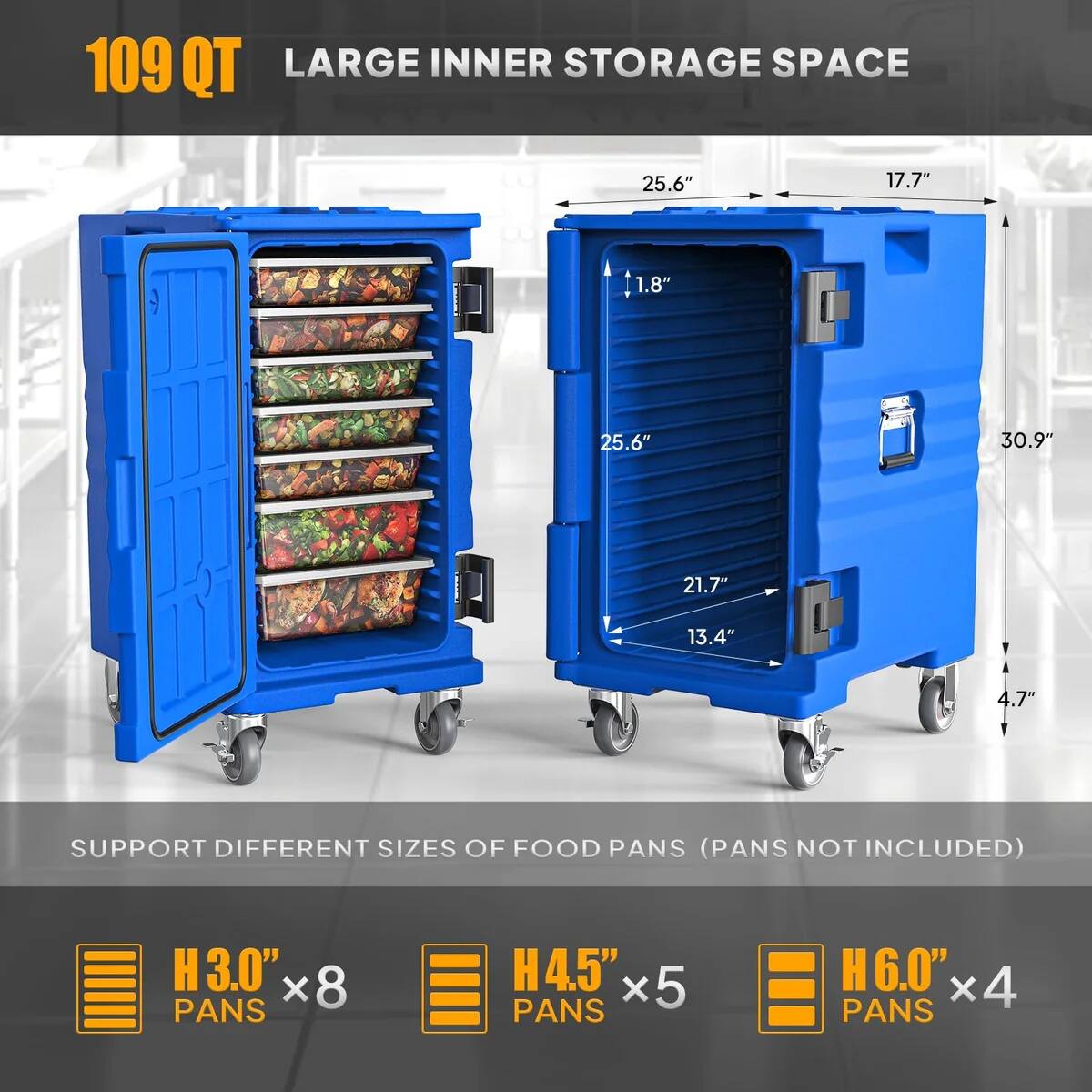 109 QT LARGE INNER STORAGE SPACE  
25.6" x 17.7" x 1.8" x 25.6" x 30.9" x 21.7" x 13.4" x 4.7"  
SUPPORT DIFFERENT SIZES OF FOOD PANS (PANS NOT INCLUDED)  
H 3.0" x 8 PANS  
H 4.5" x 5 PANS  
H 6.0" x 4 PANS