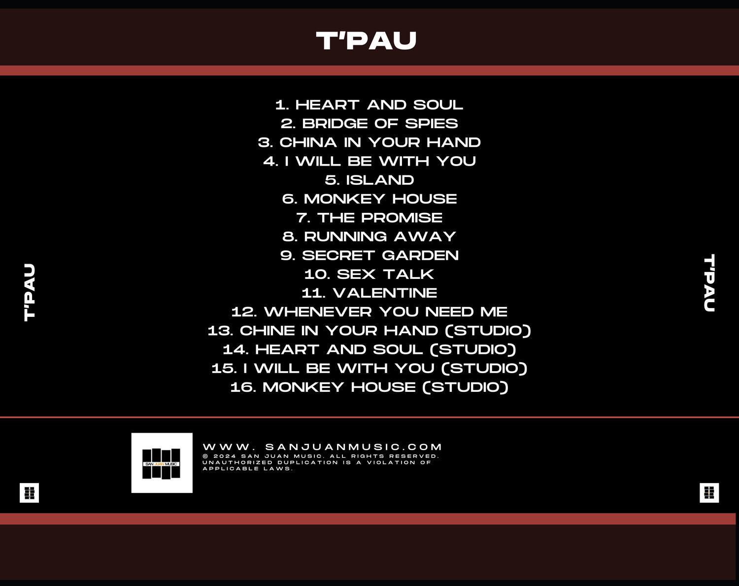 T'PAU

1. HEART AND SOUL  
2. BRIDGE OF SPIES  
3. CHINA IN YOUR HAND  
4. I WILL BE WITH YOU  
5. ISLAND  
6. MONKEY HOUSE  
7. THE PROMISE  
8. RUNNING AWAY  
9. SECRET GARDEN  
10. SEX TALK  
11. VALENTINE  
12. WHENEVER YOU NEED ME  
13. CHINA IN YOUR HAND (STUDIO)  
14. HEART AND SOUL (STUDIO)  
15. I WILL BE WITH YOU (STUDIO)  
16. MONKEY HOUSE (STUDIO)  

T'PAU

WWW.SANJUANMUSIC.COM  
© 2024 SANJUAN MUSIC. ALL RIGHTS RESERVED.  
UNAUTHORIZED DUPLICATION IS A VIOLATION OF APPLICABLE LAWS.