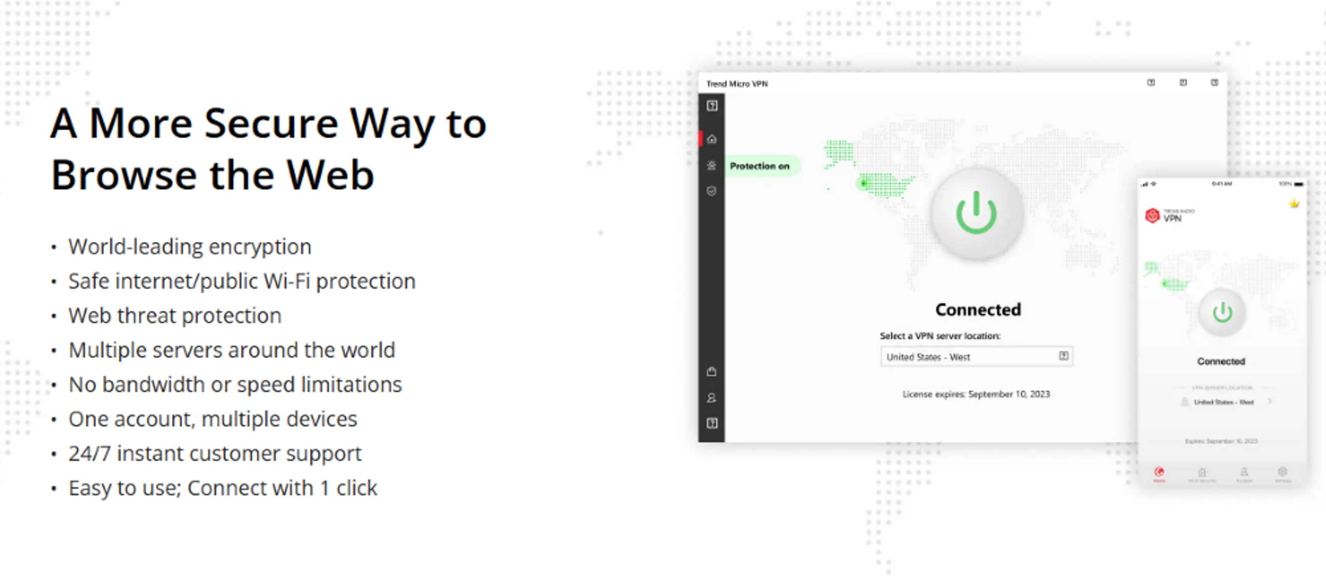 A More Secure Way to Browse the Web: Trend Micro VPN
- World-leading encryption
- Safe internet/public Wi-Fi protection
- Web threat protection
- Multiple servers around the world
- No bandwidth or speed limitations
- One account, multiple devices
- 24/7 instant customer support
- Easy to use; Connect with 1 click
- License expires September 10 2023
- Connected to United States - West server