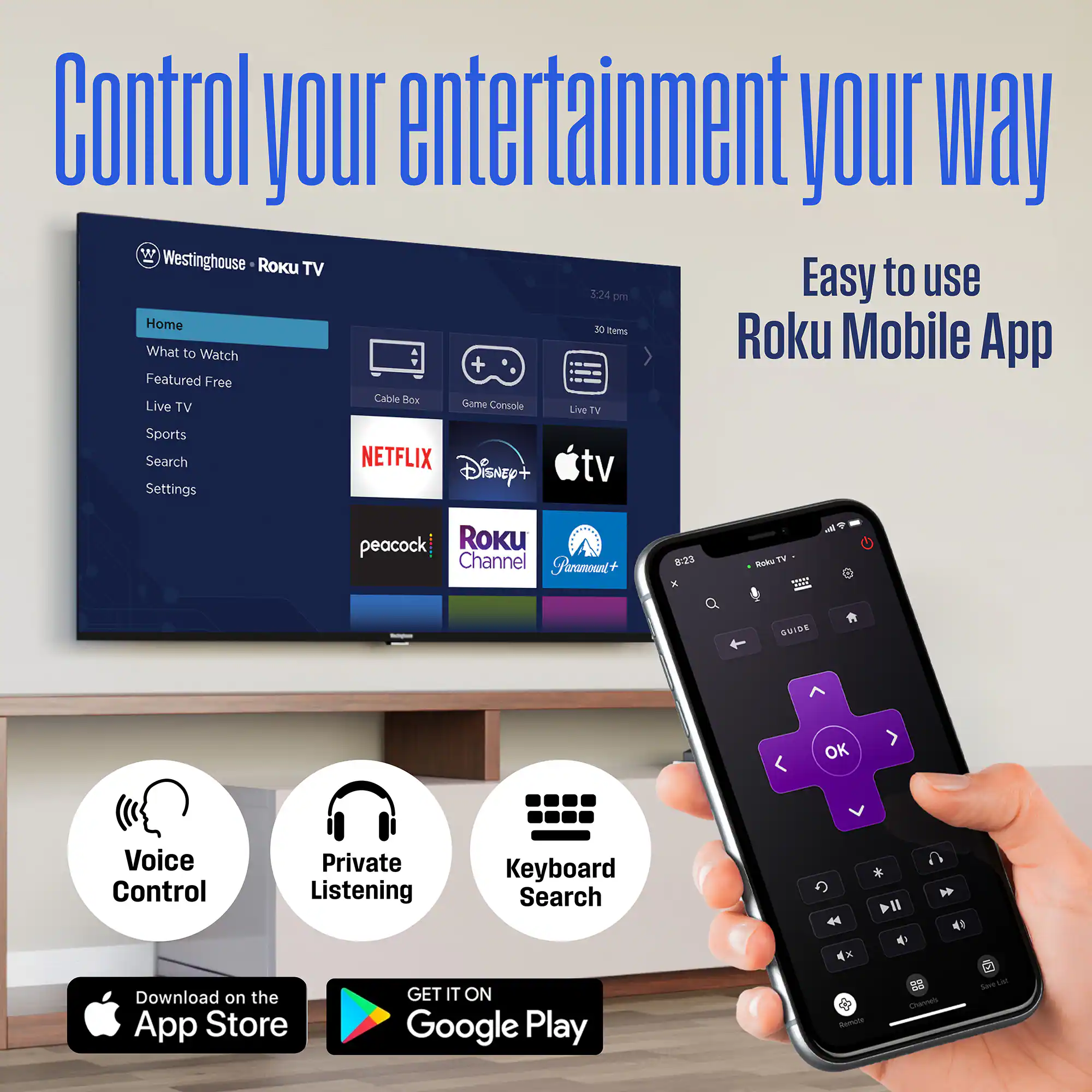 Control your entertainment your way

Westinghouse • Roku TV

Home
What to Watch
Featured Free
Live TV
Sports
Search
Settings

NETFLIX
Disney+
peacock
Roku Channel
Paramount+

Easy to use Roku Mobile App

Voice Control
Private Listening
Keyboard Search

Download on the App Store
GET IT ON Google Play