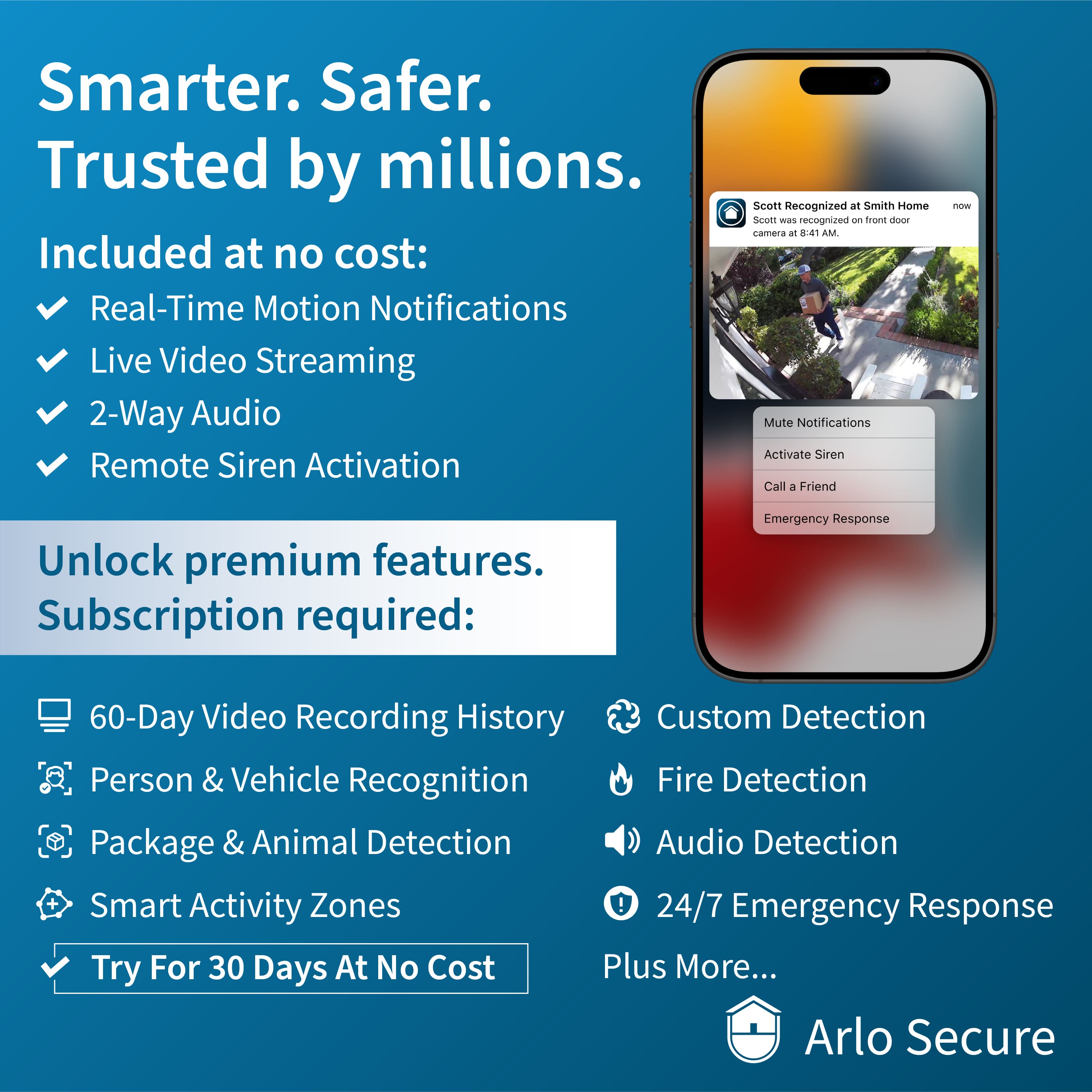 Smarter. Safer. Trusted by millions. Included at no cost: Real-Time Motion Notifications Live Video Streaming 2-Way Audio Remote Siren Activation Scott recognized at Smith Home Scott was recognized on front door camera at 8:41 AM Mute Notifications Activate Siren Call a Friend Unlock premium features. Subscription required: 60-Day Video Recording History Custom Detection Person & Vehicle Recognition Fire Detection Package & Animal Detection Audio Detection 24/7 Emergency Response Plus More... Try For 30 Days At No Cost Arlo Secure