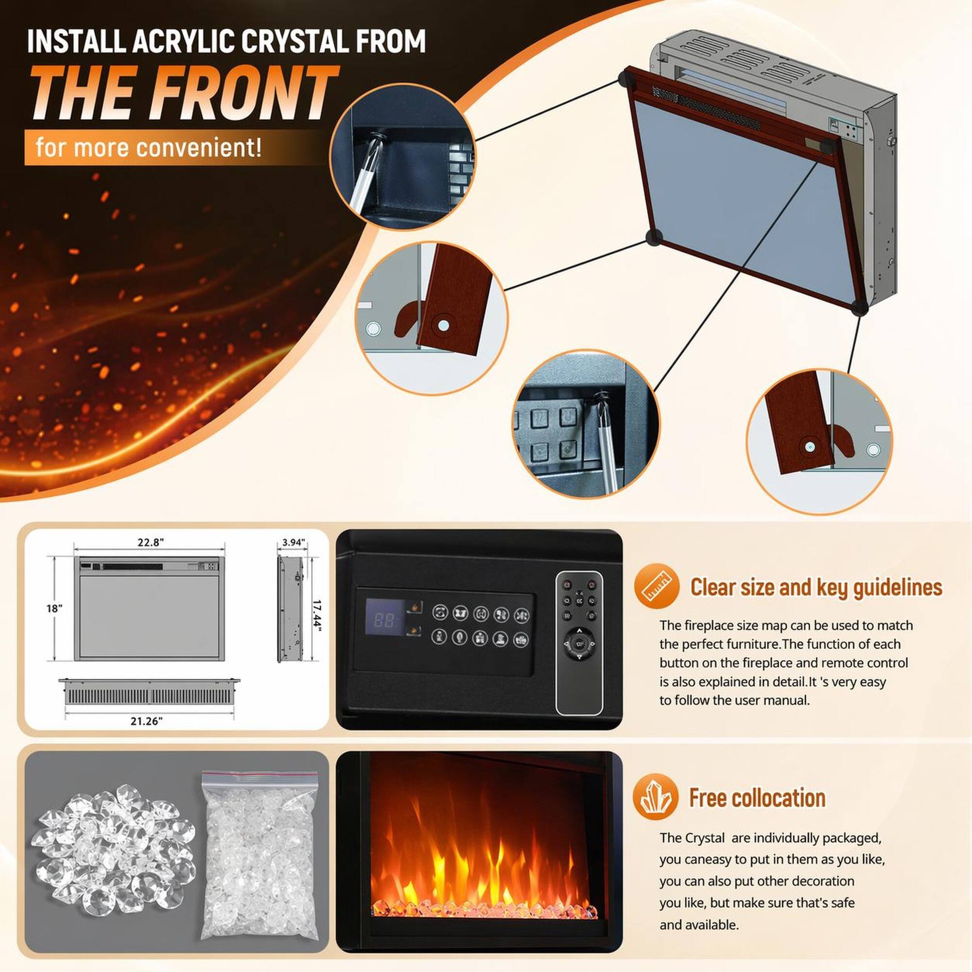 INSTALL ACRYLIC CRYSTAL FROM THE FRONT for more convenient!  
22.8" 3.94" 18" 21.26" 17.44"  
88 1 F 9 C4 A d I a - - a - .  

Clear size and key guidelines  
The fireplace size map can be used to match the perfect furniture. The function of each button on the fireplace and remote control is also explained in detail. It's very easy to follow the user manual.  

Free collocation  
The Crystal are individually packaged, you can easily put in them as you like, you can also put other decoration you like, but make sure that's safe and available.
