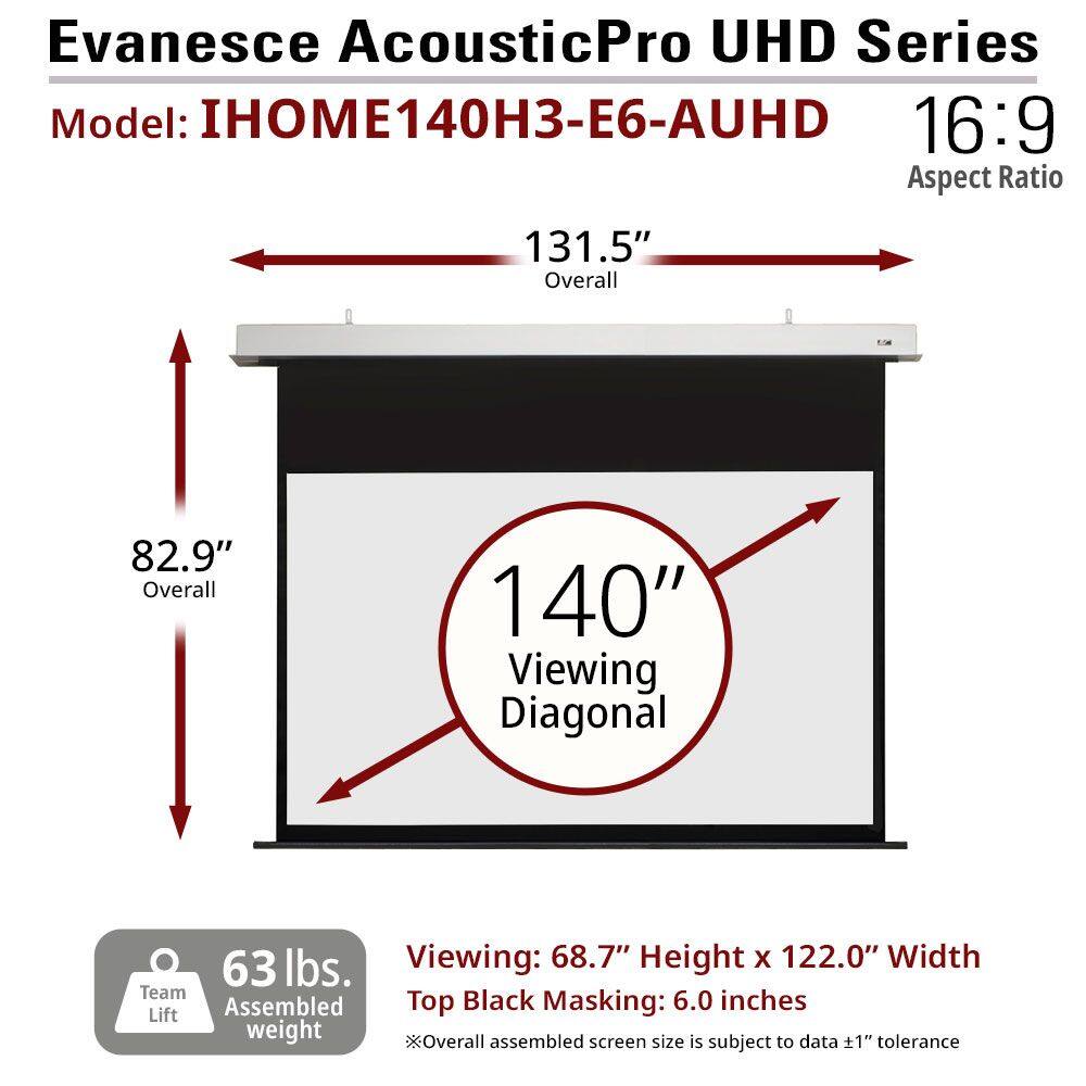 Evanesce AcousticPro UHD Series  
Model: IHOM140H3-E6-AUHD  
16:9 Aspect Ratio  

131.5" Overall  
82.9" Overall  
140" Viewing Diagonal  

63 lbs. Team Assembled Lift weight  

Viewing: 68.7" Height x 122.0" Width  
Top Black Masking: 6.0 inches  

*Overall assembled screen size is subject to data ±1" tolerance