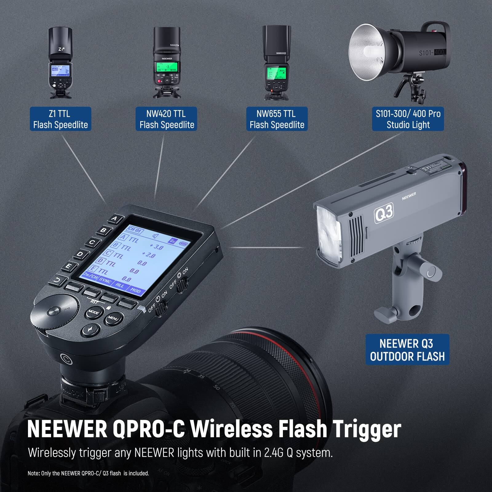 24 $101 400 Z1 TTL Flash Speedlite NW420 TTL Flash Speedlite NW655 TTL Flash Speedlite S101-300/ 400 Pro Studio Light A  10K A 8  TTL d R T 3.8 D C TL 2.0 D 0.0 E TL E TTL 0.0 ON EM B.B CYNC OFF ALL PROD ON m MODE a OFF NOM + NDEWAR Q3 NEEWER Q3 OUTDOOR FLASH NEEWER QPRO-C Wireless Flash Trigger Wirelessly trigger any NEEWER lights with built in 2.4G Q system. Note: Only the NEEWER OPRO-C/ as flash is included.