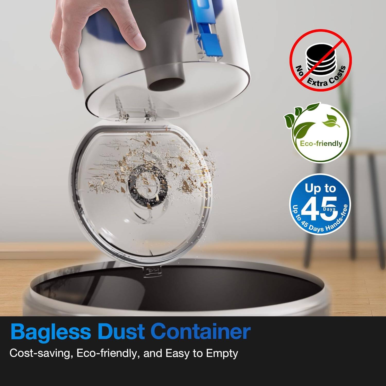 Bagless Dust Container  
Cost-saving, Eco-friendly, and Easy to Empty  

No Extra Costs  
Eco-friendly  
Up to 45 Days Hands-free