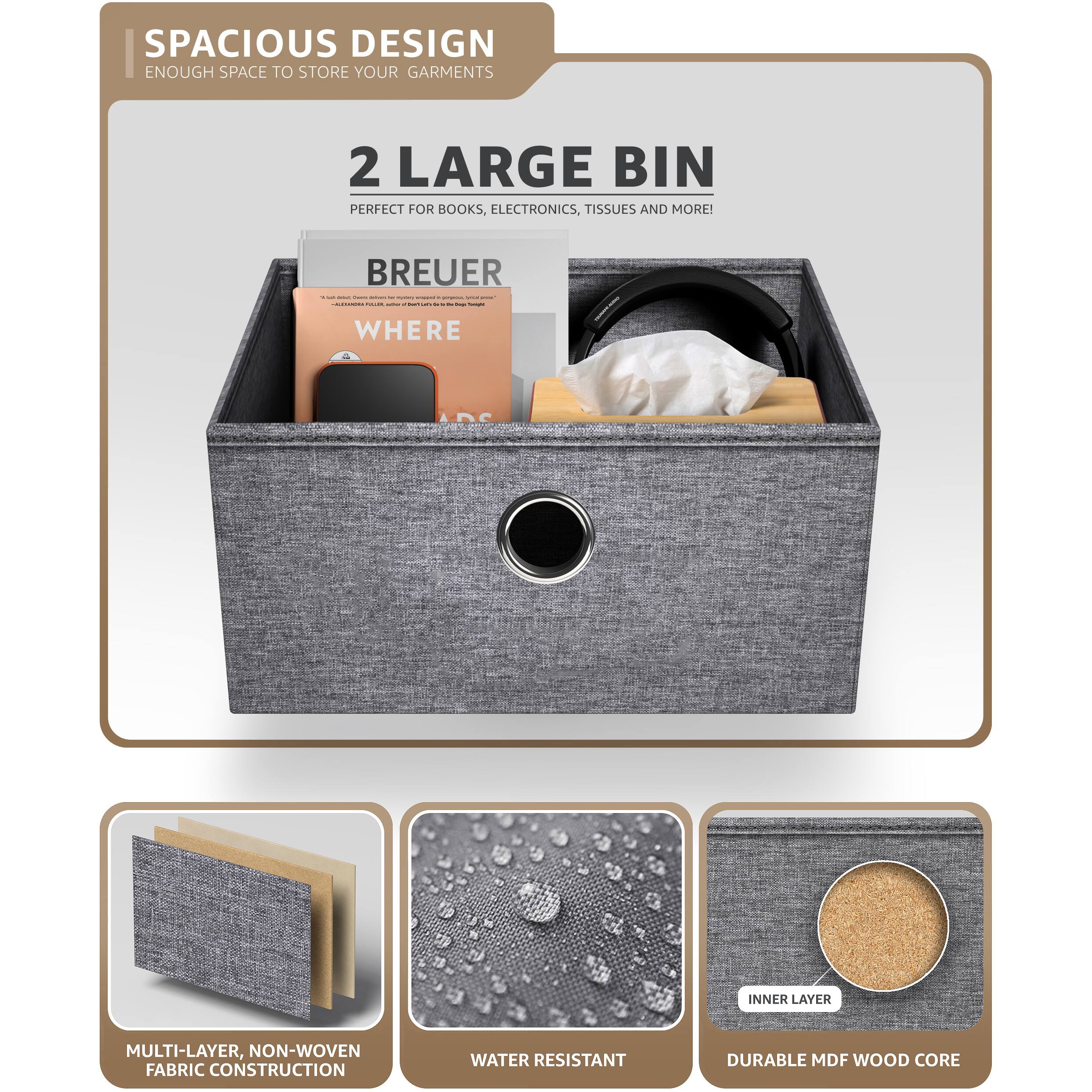 SPACIOUS DESIGN  
ENOUGH SPACE TO STORE YOUR GARMENTS

2 LARGE BIN  
PERFECT FOR BOOKS, ELECTRONICS, TISSUES AND MORE!

BREUER  
WHERE

MULTI-LAYER, NON-WOVEN FABRIC CONSTRUCTION

WATER RESISTANT

INNER LAYER  
DURABLE MDF WOOD CORE