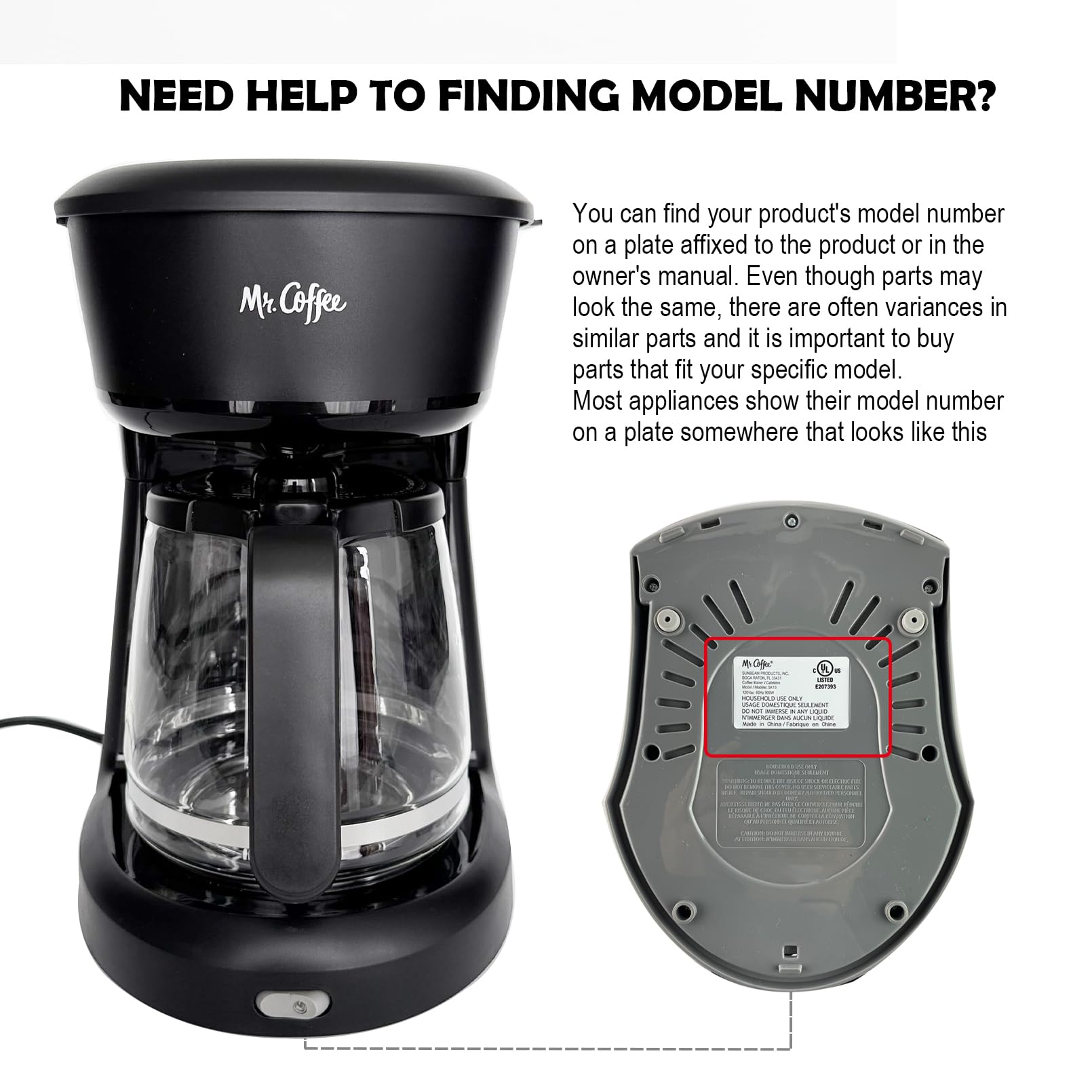 NEED HELP TO FINDING MODEL NUMBER?

You can find your product's model number on a plate affixed to the product or in the owner's manual. Even though parts may look the same, there are often variances in similar parts and it is important to buy parts that fit your specific model. Most appliances show their model number on a plate somewhere that looks like this.

Mr. Coffee

Model Number: 5 MCepc anda HM 2 i i HULIMONT - - Om F - --