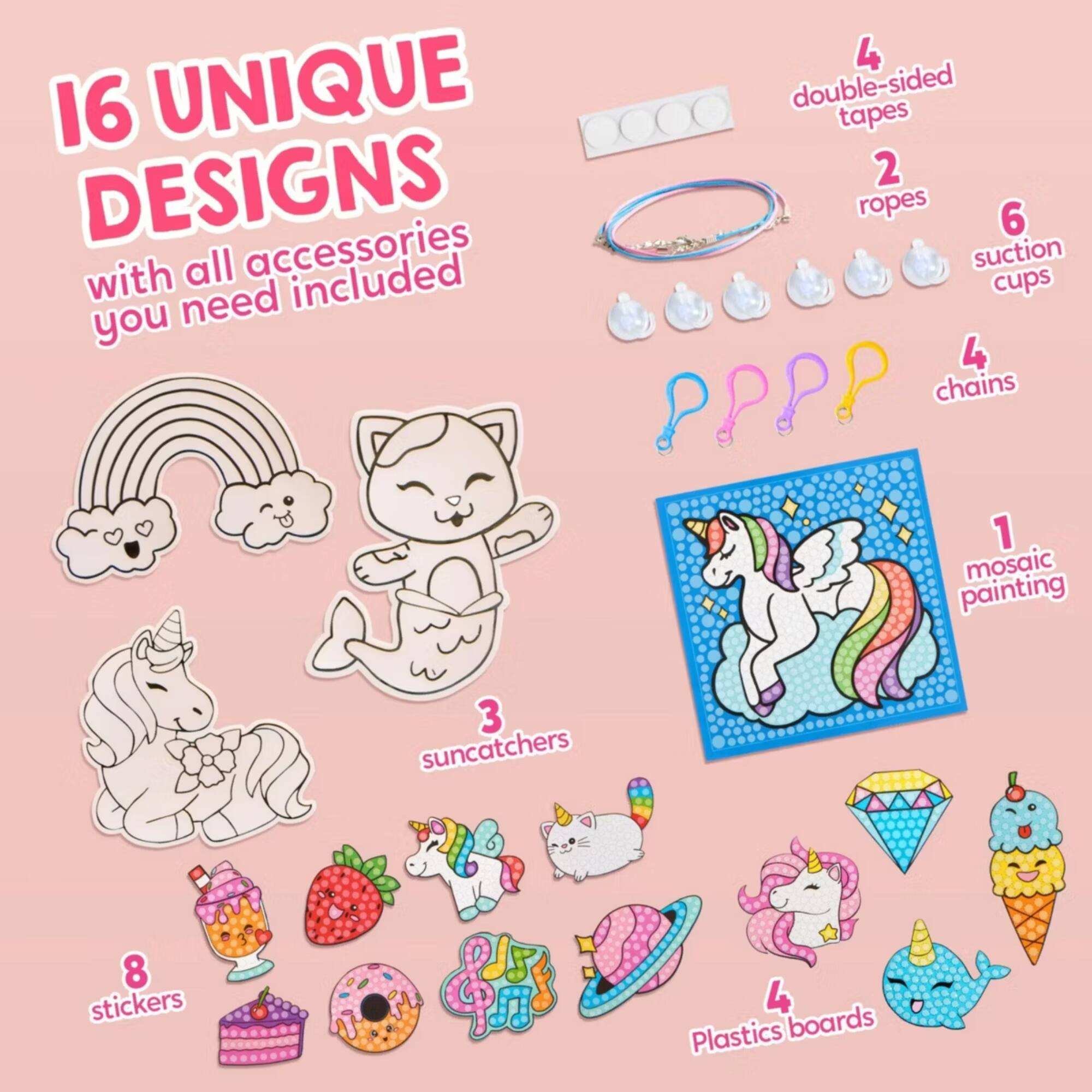 16 UNIQUE DESIGNS with all accessories you need included

4 double-sided tapes
2 ropes
6 suction cups
4 chains
1 mosaic painting
3 suncatchers
8 stickers
4 Plastics boards