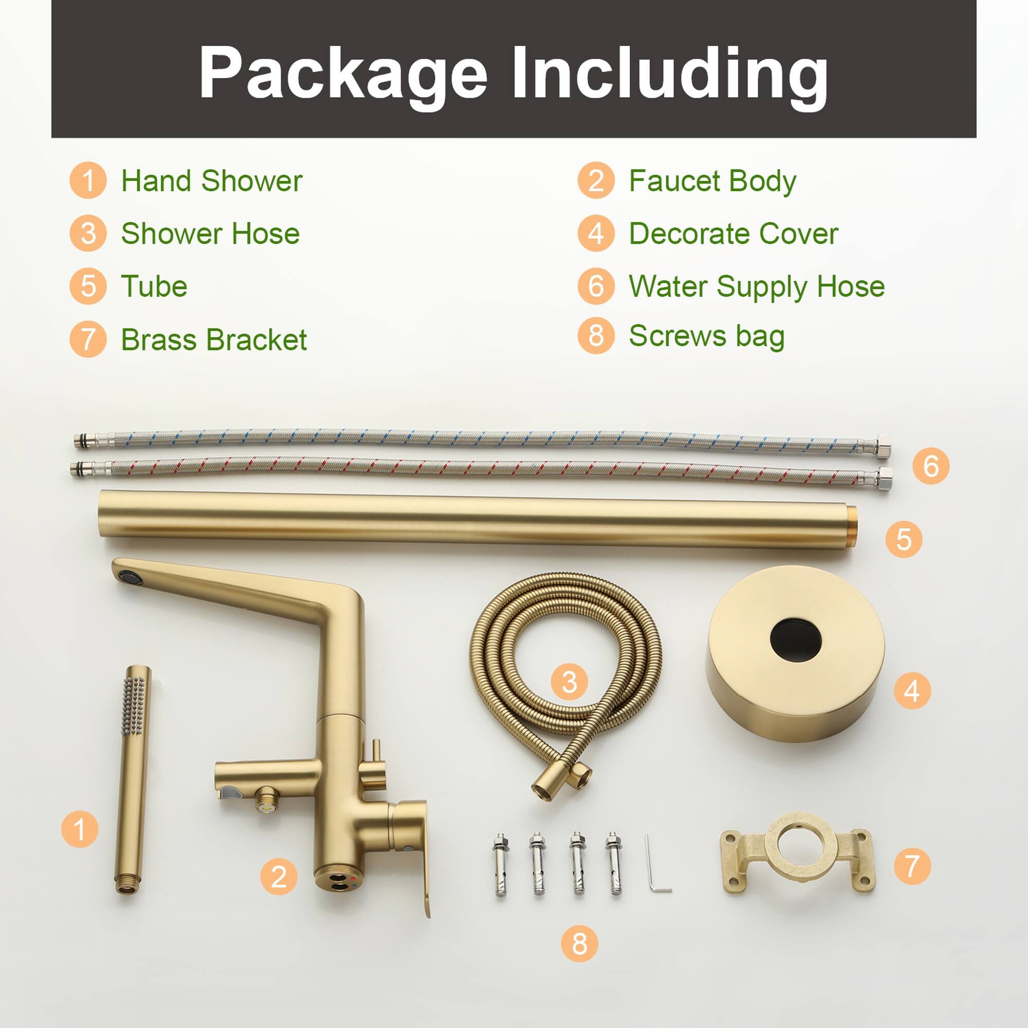 Package Including

1. Hand Shower
2. Faucet Body
3. Shower Hose
4. Decorate Cover
5. Tube
6. Water Supply Hose
7. Brass Bracket
8. Screws bag