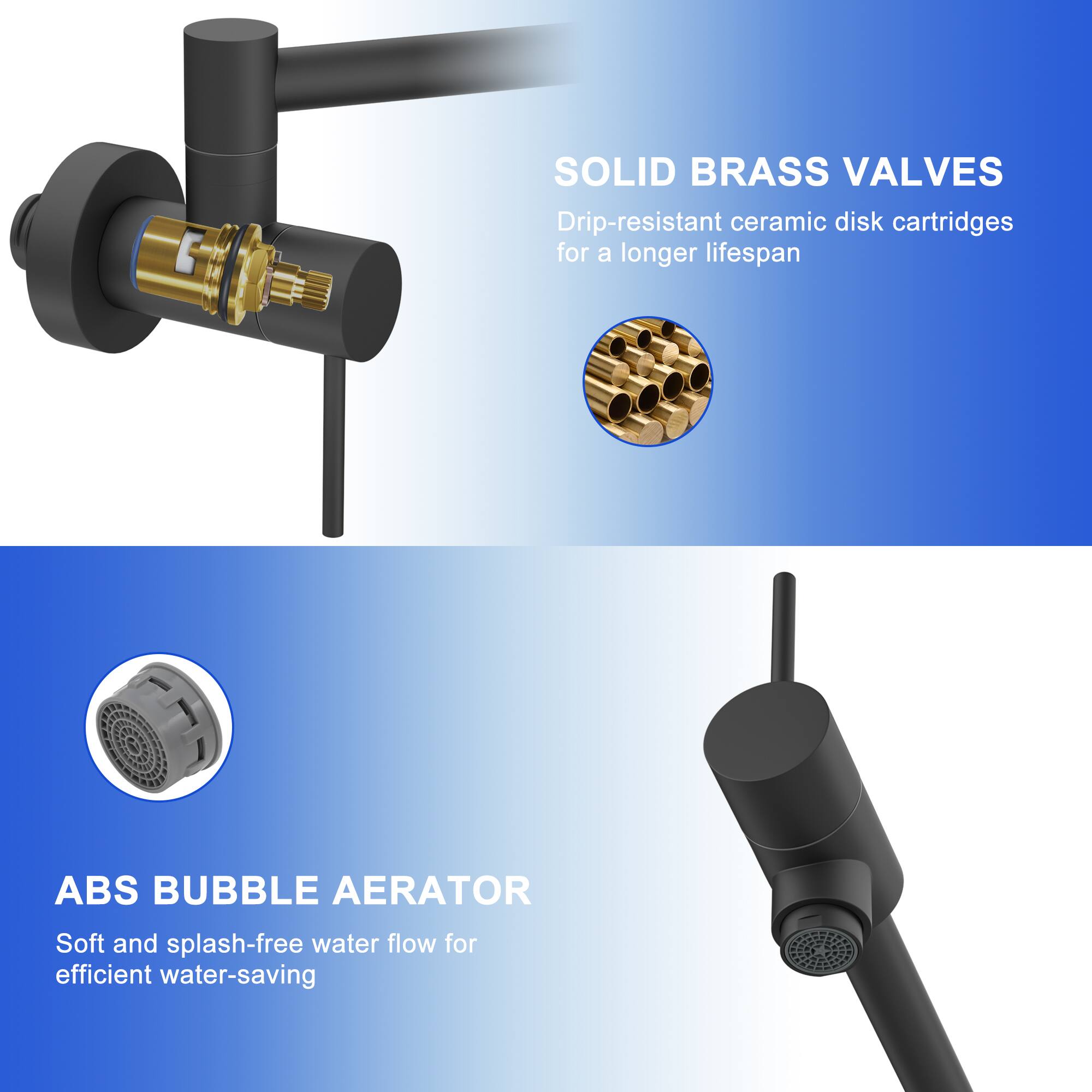 SOLID BRASS VALVES  
Drip-resistant ceramic disk cartridges for a longer lifespan  

ABS BUBBLE AERATOR  
Soft and splash-free water flow for efficient water-saving
